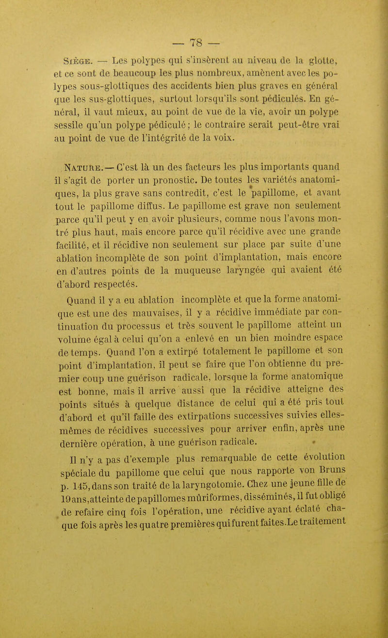 Siège. — Les polypes qui s'insèrent au niveau de la glotte, et ce sont de beaucoup les plus nombreux, amènent avec les po- lypes sous-glottiques des accidents bien plus graves en général que les sus-glottiques, surtout lorsqu'ils sont pédicules. En gé- néral, il vaut mieux, au point de vue de la vie, avoir un polype sessile qu'un polype pédiculé ; le contraire serait peut-être vrai au point de vue de l'intégrité de la voix. Nature.— C'est là un des facteurs les plus importants quand il s'agit de porter un pronostic. De toutes les variétés anatomi- ques, la plus grave sans contredit, c'est le papillome, et avant tout le papillome diffus. Le papillome est grave non seulement parce qu'il peut y en avoir plusieurs, comme nous l'avons mon- tré plus haut, mais encore parce qu'il récidive avec une grande facilité, et il récidive non seulement sur place par suite d'une ablation incomplète de son point d'implantation, mais encore en d'autres points de la muqueuse laryngée qui avaient été d'abord respectés. Quand il y a eu ablation incomplète et que la forme anatomi- que est une des mauvaises, il y a récidive immédiate par con- tinuation du processus et très souvent le papillome atteint un volume égal à celui qu'on a enlevé en un bien moindre espace de temps. Quand l'on a extirpé totalement le papillome et son point d'implantation, il peut se faire que l'on obtienne du pre- mier coup une guérison radicale, lorsque la forme anatomique est bonne, mais il arrive aussi que la récidive atteigne des points situés à quelque distance de celui qui a été pris tout d'abord et qu'il faille des extirpations successives suivies elles- mêmes de récidives successives pour arriver enfin, après une dernière opération, à une guérison radicale. Il n'y a pas d'exemple plus remarquable de cette évolution spéciale du papillome que celui que nous rapporte von Bruns p. 145, dans son traité de la laryngotomie. Chez une jeune fille de 19ans,atteinte depapillomes mûriformes, disséminés, il fut obligé de refaire cinq fois l'opération, une récidive ayant éclaté cha- que fois après les quatre premières quifurentfaites.Le traitement