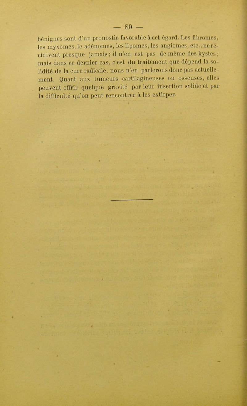 bénignes sonl d'un pronostic favorable à cet égard. Les fibromes, les myxomcs, le adénomes, les lipomes, les angiomes, etc., ne ré- cidivent presque jamais ; il n'en est pas de môme des kystes ; mais dans ce dernier cas, c'est du traitement que dépend la so- lidité de la cure radicale, nous n'en parlerons donc pas actuelle- ment. Quant aux tumeurs cartilagineuses ou osseuses, elles peuvent offrir quelque gravité par leur insertion solide et par la difficulté qu'on peut rencontrer à les extirper.