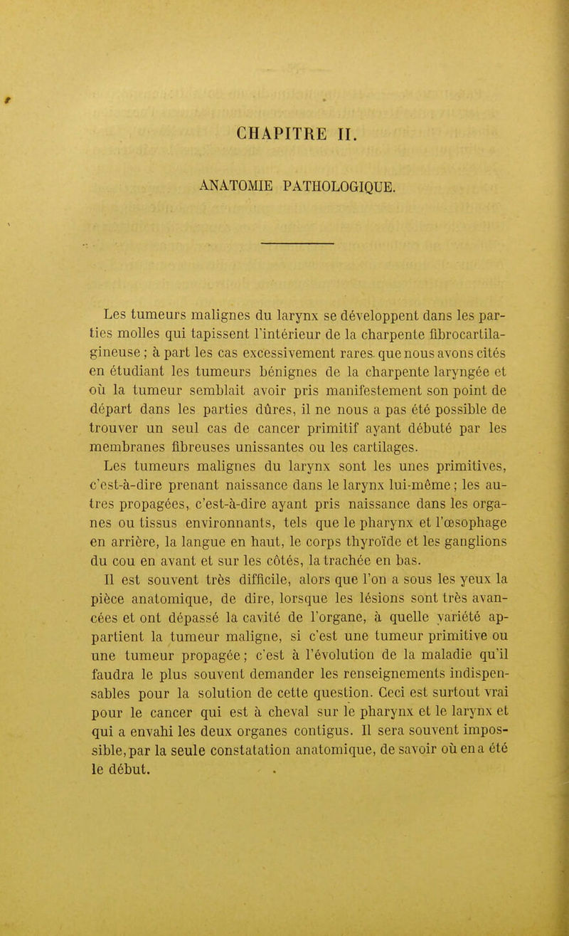 CHAPITRE II. ANATOMIE PATHOLOGIQUE. Les tumeurs malignes du larynx se développent dans les par- ties molles qui tapissent l'intérieur de la charpente librocartila- gineuse ; à part les cas excessivement rares, que nous avons cités en étudiant les tumeurs bénignes de la charpente laryngée et où la tumeur semblait avoir pris manifestement son point de départ dans les parties dûres, il ne nous a pas été possible de trouver un seul cas de cancer primitif ayant débuté par les membranes fibreuses unissantes ou les cartilages. Les tumeurs malignes du larynx sont les unes primitives, c'est-à-dire prenant naissance dans le larynx lui-même ; les au- tres propagées, c'est-à-dire ayant pris naissance dans les orga- nes ou tissus environnants, tels que le pharynx et l'œsophage en arrière, la langue en haut, le corps thyroïde et les ganglions du cou en avant et sur les côtés, la trachée en bas. Il est souvent très difficile, alors que l'on a sous les yeux la pièce anatomique, de dire, lorsque les lésions sont très avan- cées et ont dépassé la cavité de l'organe, à quelle variété ap- partient la tumeur maligne, si c'est une tumeur primitive ou une tumeur propagée ; c'est à l'évolution de la maladie qu'il faudra le plus souvent demander les renseignements indispen- sables pour la solution de cette question. Ceci est surtout vrai pour le cancer qui est à cheval sur le pharynx et le larynx et qui a envahi les deux organes contigus. Il sera souvent impos- sible, par la seule constatation anatomique, de savoir oîi en a été le début.