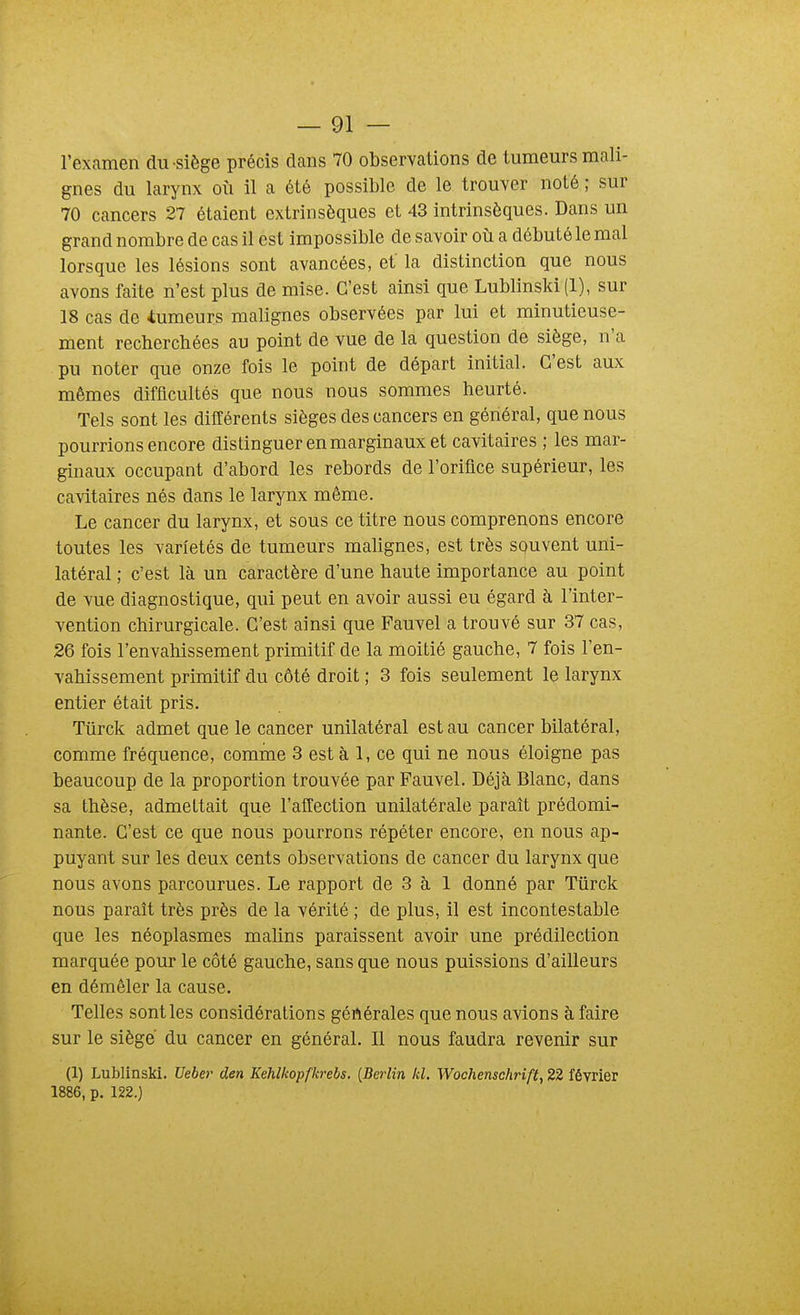 l'examen du siège précis dans 70 observations de tumeurs mali- gnes du larynx où il a été possible de le trouver noté ; sur 70 cancers 27 étaient extrinsèques et 43 intrinsèques. Dans un grand nombre de cas il est impossible de savoir où a débuté le mal lorsque les lésions sont avancées, et la distinction que nous avons faite n'est plus de mise. C'est ainsi que Lublinski (1), sur 18 cas de iumeurs malignes observées par lui et minutieuse- ment recherchées au point de vue de la question de siège, n'a pu noter que onze fois le point de départ initial. C'est aux mêmes difficultés que nous nous sommes heurté. Tels sont les différents sièges des cancers en général, que nous pourrions encore distinguer en marginaux et cavitaires ; les mar- ginaux occupant d'abord les rebords de l'orifice supérieur, les cavitaires nés dans le larynx même. Le cancer du larynx, et sous ce titre nous comprenons encore toutes les variétés de tumeurs malignes, est très squvent uni- latéral ; c'est là un caractère d'une haute importance au point de vue diagnostique, qui peut en avoir aussi eu égard à l'inter- vention chirurgicale. C'est ainsi que Fauvel a trouvé sur 37 cas, 26 fois l'envahissement primitif de la moitié gauche, 7 fois l'en- vahissement primitif du côté droit ; 3 fois seulement le larynx entier était pris. Tûrck admet que le cancer unilatéral est au cancer bilatéral, comme fréquence, comme 3 est à 1, ce qui ne nous éloigne pas beaucoup de la proportion trouvée par Fauvel. Déjà Blanc, dans sa thèse, admettait que l'alTection unilatérale paraît prédomi- nante. C'est ce que nous pourrons répéter encore, en nous ap- puyant sur les deux cents observations de cancer du larynx que nous avons parcourues. Le rapport de 3 à 1 donné par Tiirck nous paraît très près de la vérité ; de plus, il est incontestable que les néoplasmes malins paraissent avoir une prédilection marquée pour le côté gauche, sans que nous puissions d'ailleurs en démêler la cause. Telles sont les considérations gértérales que nous avions à faire sur le siège du cancer en général. Il nous faudra revenir sur (1) Lublinski. Ueber den Kehlkopfkrebs. {Berlin kl. Wochenschrift, 22 février 1886, p. 122.)