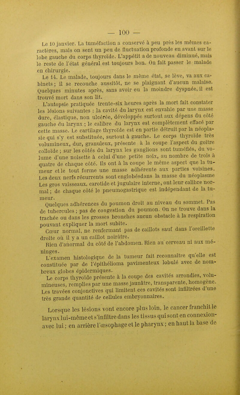 Le 10 janvier. La tuméfaclion a conservé à peu près les mêmes ca- ractères, mais on sent un peu de fluctuation profonde en avant sur le lobe gauche du corps thyroïde. L'appétit a de nouveau diminué, mais le reste de l'état général est toujours bon. On fait passer le malade en chirurgie. Le 14. Le malade, toujours dans le même état, se lève, va aux ca- binets ; il se recouche aussitôt, ne se plaignant d'aucun malaise. Quelques minutes après, sans avoir eu la moindre dyspnée, il est trouvé mort dans son lit. L'autopsie pratiquée trente-six heures après la mort fait constater les lésions' suivantes : la cavité du larynx est envahie par une masse dure, élastique, non ulcérée, développée surtout aux dépens du côté gauche du larynx ; le calibre du larynx est complètement effacé par cette masse. Le cartilage thyroïde est en partie détruit par la néopla- sie gui s'y est substituée, surtout à gauche. Le corps thyroïde très volumineux, dur, granuleux, présente à la coupe l'aspect du goitre colloïde ; sur les côtés du larynx les ganghons sont tuméfiés, du vo- lume d'une noisette à celui d'une petite noix, au nombre de trois à quatre de chaque côté. Ils ont à la coupe le même aspect que la tu- meur et le tout forme une masse adhérente aux parties voisines. Les deux nerfs récurrents sont englobésdans la masse du néoplasme Les gros vaisseaux, carotide et jugulaire interne, ont leur calibre nor- mal ; de chaque côté le pneumogastrique est indépendant de la tu- meur. Quelques adhérences du poumon droit au niveau du sommet. Pas de tubercules ; pas de congestion du poumon. On ne trouve dans la trachée ou dans les grosses bronches aucun obstacle à la respiration pouvant expliquer la mort subite. Cœur normal, ne renfermant pas de caillots sauf dans l'oreillette droite où il y a un caillot noirâtre. Rien d'anormal du côté de l'abdomen. Rien au cerveau ni aux mé- L'examen histologique de la tumeur fait reconnaître qu elle est constituée par de l'épithéhoma pavimenteux lobulé avec de nom- breux globes épidermiques. Le corps thyroïde présente à la coupe des cavités arrondies, volu- mineuses, rempHes par une masse jaunâtre, transparente, homogène. Les travées conjonctives qui hmitent ces cavités sont infiltrées d'une très grande quantité de cellules embryonnaires. Lorsque les lésions vont encore plus loin, le cancer franchit le larynx lui-même et s'infiltre dans les tissus qui sont en connexion- avec lui ; en arrière l'œsophage et le pharynx ; en haut la base de