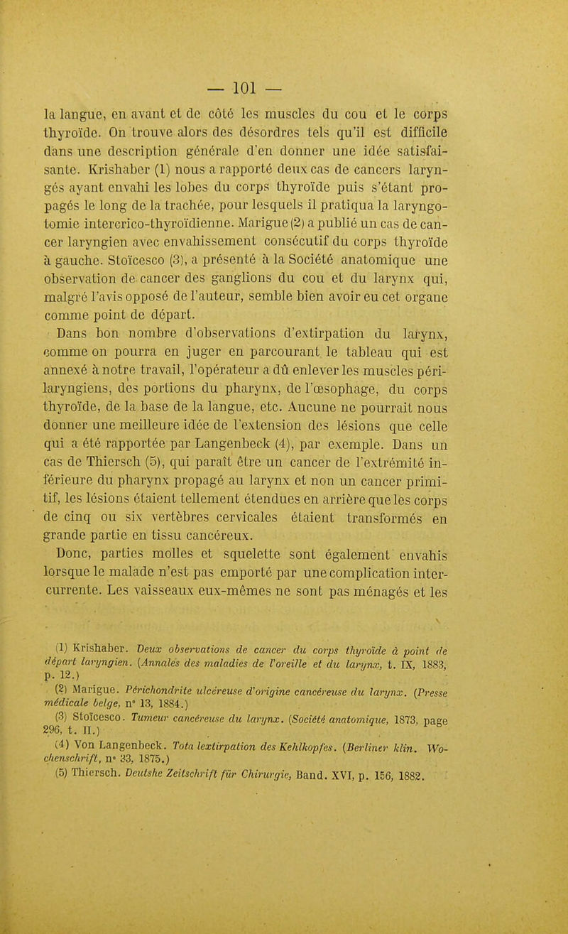 la langue, en avant et de côté les muscles du cou et le corps thyroïde. On trouve alors des désordres tels qu'il est difficile dans une description générale d'en donner une idée satisfai- sante. Krishaber (1) nous a rapporté deux cas de cancers laryn- gés ayant envahi les lobes du corps thyroïde puis s'étant pro- pagés le long de la trachée, pour lesquels il pratiqua la laryngo- tomie intercrico-thyroïdienne. Marigue (2) a publié un cas de can- cer laryngien avec envahissement consécutif du corps thyroïde à gauche. Stoïcesco (3), a présenté à la Société anatomique une observation de cancer des ganglions du cou et du larynx qui, malgré l'avis opposé de l'auteur, semble bien avoir eu cet organe comme point de départ. Dans bon nombre d'observations d'extirpation du larynx, comme on pourra en Juger en parcourant le tableau qui est annexé à notre travail, l'opérateur a dû enlever les muscles péri- laryngiens, des portions du pharynx, de l'œsophage, du corps thyroïde, de la base de la langue, etc. Aucune ne pourrait nous donner une meilleure idée de l'extension des lésions que celle qui a été rapportée par Langenbeck (4), par exemple. Dans un cas de Thiersch (5), qui paraît être un cancer de l'extrémité in- férieure du pharynx propagé au larynx et non un cancer primi- tif, les lésions étaient tellement étendues en arrière que les corps de cinq ou six vertèbres cervicales étaient transformés en grande partie en tissu cancéreux. Donc, parties molles et squelette sont également envahis lorsque le malade n'est pas emporté par une complication inter- currente. Les vaisseaux eux-mêmes ne sont pas ménagés et les (1) Krishaber. Deux observations de cancer du coi'ps thyroïde à point de départ laryngien. {Annales des maladies de l'oreille et du larynx, t. IX, 1883, p. 12.) (2) Marigue. Périchondrlte ulcéreuse d'origine cancéreuse du larynx. (Presse médicale belge, n° 13, 1884.) (3) Stoïcesco. Tumeur cancéreuse du larynx. [Société anatomique, 1873, page 296, t. II.) (4) Von Langenbeck. Tota lextirpation des Kehlkopfes. {Berliner klin. Wo- chenschrift, n» 33, 1875.) (5) Thiersch. Deutshe Zeilschrift fur Chirurgie, Band. XVI, p. 156, 1882.