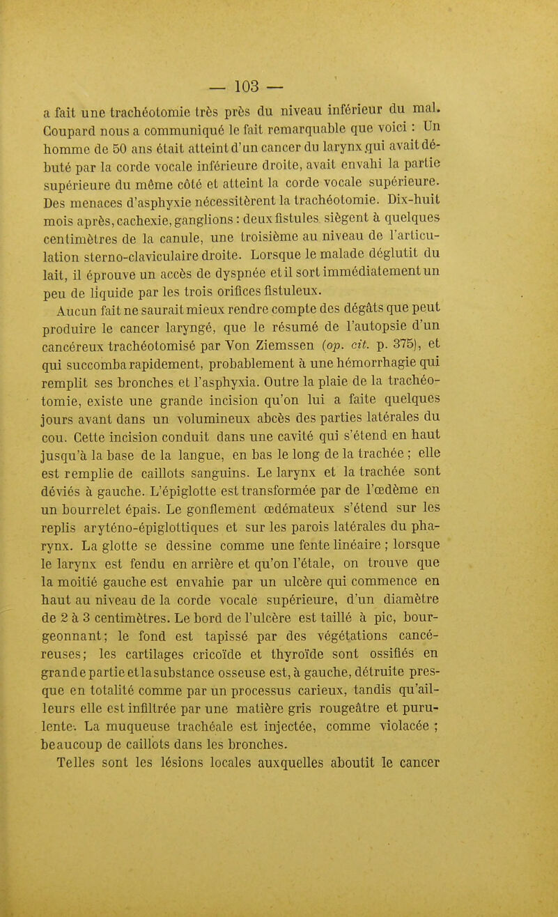 a fait une trachéotomie très près du niveau inférieur du mal. Goupard nous a communiqué le fait remarquable que voici : Un homme de 50 ans était atteint d'un cancer du larynx .qui avait dé- buté par la corde vocale inférieure droite, avait envahi la partie supérieure du même côté et atteint la corde vocale supérieure. Des menaces d'asphyxie nécessitèrent la trachéotomie. Dix-huit mois après, cachexie, ganglions : deux fistules siègent à quelques centimètres de la canule, une troisième au niveau de l'articu- lation sterno-claviculaire droite. Lorsque le malade déglutit du lait, il éprouve un accès de dyspnée et il sort immédiatement un peu de liquide par les trois orifices fistuleux. Aucun fait ne saurait mieux rendre compte des dégâts que peut produire le cancer laryngé, que le résumé de l'autopsie d'un cancéreux trachéotomisé par Von Ziemssen (op. cit. p. 375), et qui succomba rapidement, probablement à une hémorrhagie qui remplit ses bronches et l'asphyxia. Outre la plaie de la trachéo- tomie, existe une grande incision qu'on lui a faite quelques jours avant dans un volumineux abcès des parties latérales du cou. Cette incision conduit dans une cavité qui s'étend en haut jusqu'à la base de la langue, en bas le long de la trachée ; elle est remplie de caillots sanguins. Le larynx et la trachée sont déviés à gauche. L'épiglotte est transformée par de l'œdème en un bourrelet épais. Le gonflement œdémateux s'étend sur les replis aryténo-épiglottiques et sur les parois latérales du pha- rynx. La glotte se dessine comme une fente linéaire ; lorsque le larynx est fendu en arrière et qu'on l'étalé, on trouve que la moitié gauche est envahie par un ulcère qui commence en haut au niveau de la corde vocale supérieure, d'un diamètre de 2 à 3 centimètres. Le bord de l'ulcère est taillé à pic, bour- geonnant; le fond est tapissé par des végétations cancé- reuses; les cartilages cricoïde et thyroïde sont ossifiés en grandepartieetlasubstance osseuse est,à gauche, détruite pres- que en totalité comme par un processus carieux, tandis qu'ail- leurs elle est infiltrée par une matière gris rougeâtre et puru- lente-. La muqueuse trachéale est injectée, comme violacée ; beaucoup de caillots dans les bronches.