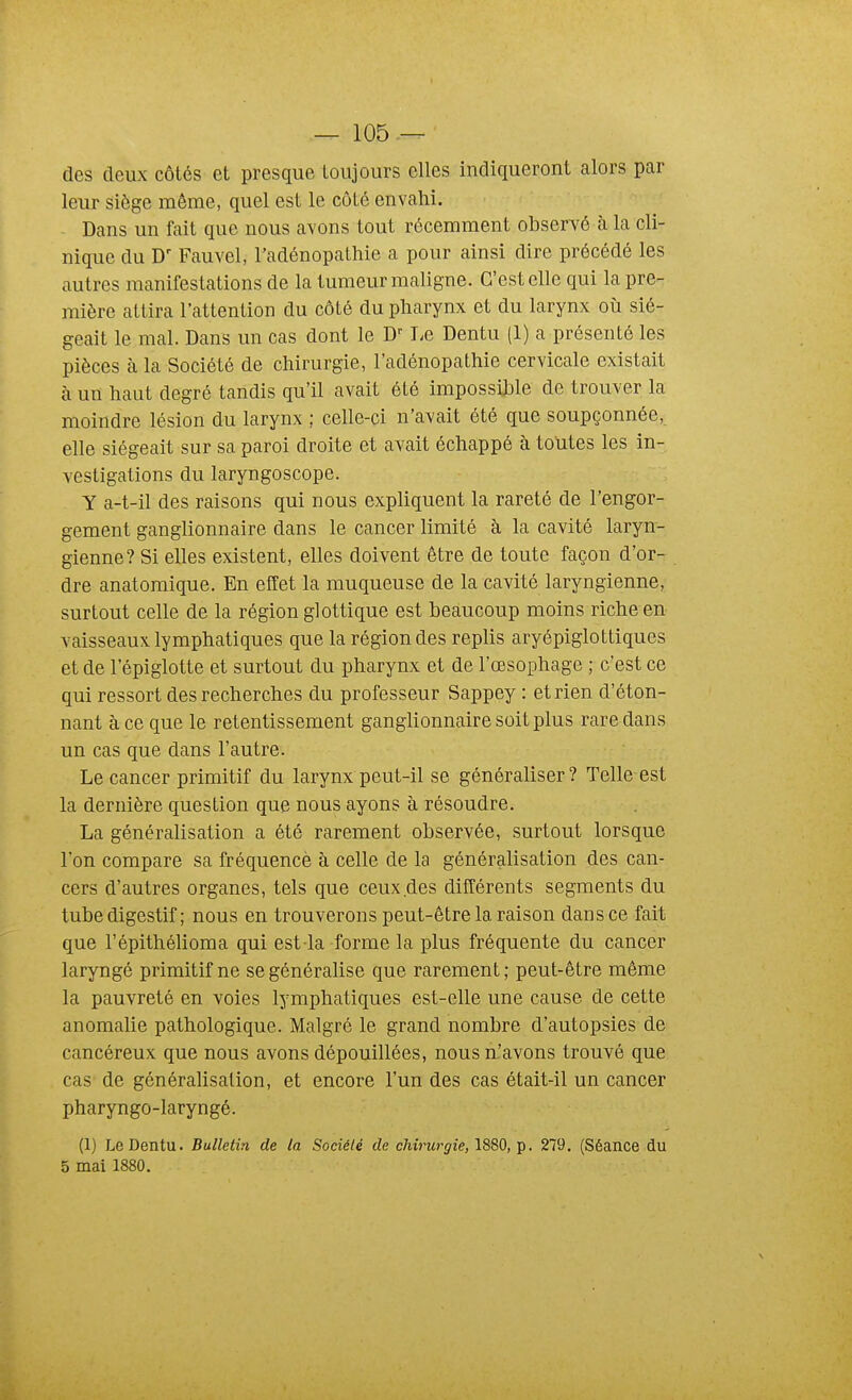 des deux côtés et presque toujours elles indiqueront alors par leur siège même, quel est le côté envahi. Dans un fait que nous avons tout récemment observé à la cli- nique du Fauvel, l'adénopathie a pour ainsi dire précédé les autres manifestations de la tumeur maligne. C'est elle qui la pre- mière attira l'attention du côté du pharynx et du larynx où sié- geait le mal. Dans un cas dont le D' T^e Dentu (1) a présenté les pièces à la Société de chirurgie, l'adénopathie cervicale existait à un haut degré tandis qu'il avait été impossible de trouver la moindre lésion du larynx ; celle-ci n'avait été que soupçonnée, elle siégeait sur sa paroi droite et avait échappé à toutes les in- vestigations du laryngoscope. Y a-t-il des raisons qui nous expliquent la rareté de l'engor- gement ganglionnaire dans le cancer limité à la cavité laryn- gienne? Si elles existent, elles doivent être de toute façon d'or- dre anatomique. En effet la muqueuse de la cavité laryngienne, surtout celle de la région glottique est beaucoup moins riche en vaisseaux lymphatiques que la région des replis aryépiglottiques et de l'épiglotte et surtout du pharynx et de l'œsophage ; c'est ce qui ressort des recherches du professeur Sappey : et rien d'éton- nant à ce que le retentissement ganglionnaire soit plus rare dans un cas que dans l'autre. Le cancer primitif du larynx peut-il se généraliser ? Telle est la dernière question que nous ayons à résoudre. La généralisation a été rarement observée, surtout lorsque l'on compare sa fréquencè à celle de la généralisation des can- cers d'autres organes, tels que ceux des différents segments du tube digestif ; nous en trouverons peut-être la raison dans ce fait que l'épithélioma qui est la forme la plus fréquente du cancer laryngé primitif ne se généralise que rarement; peut-être même la pauvreté en voies lymphatiques est-elle une cause de cette anomalie pathologique. Malgré le grand nombre d'autopsies de cancéreux que nous avons dépouillées, nous n'avons trouvé que cas de généralisation, et encore l'un des cas était-il un cancer pharyngo-laryngé. (1) Le Dentu. Bulletin de la Société de chirurgie, . 279, (Séance du 5 mai 1880.