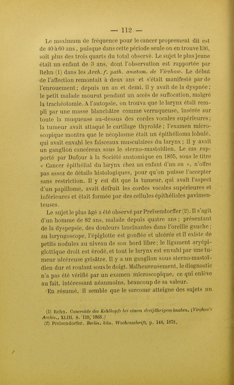 Le maximum de fréquence pour le cancer proprement dit est de 40 <à60 ans, puisque dans cette période seule on en trouve 136, soit plus des trois quarts du total observé. Le sujet le plus jeune était un enfant de 3 ans, dont l'observation est rapportée par Rehn (1) dans les Ai^ch. f. path. anatom. de Virchow. Le début de l'affection remontait à deux ans et s'était manifesté par de l'enrouement ; depuis un an et demi, il y avait de la dyspnée ; le petit malade mourut pendant un accès de suffocation, malgré la trachéotomie. A l'autopsie, on trouva que le larynx était rem- pli par une masse blanchâtre comme verruqueuse, insérée sur toute la muqueuse au-dessus des cordes vocales supérieures ; la tumeur avait attaqué le cartilage thyroïde ; l'examen micro- scopique montra que le néoplasme était un épithéhoma lobule, qui avait envahi les faisceaux musculaires du larynx ; il y avait un ganglion cancéreux sous le sterno-mastoïdien. Le cas rap- porté par Dufour à la Société anatomique en 1865, sous le titre « Cancer épithélial du larynx chez un enfant d'un an », n'offre pas assez de détails histologiques, pour qu'on puisse l'accepter sans restriction. Il y est dit que la tumeur, qui avait l'aspect d'un papillome, avait détruit les cordes vocales supérieures et inférieures et était formée par des cellules épithèliales pavimen- teuses. Le sujet le plus âgé a été observé par Preïsendorffer (2). Il s'agit d'un homme de 82 ans, malade depuis quatre ans ; présentant de la dyspepsie, des douleurs lancinantes dans l'oreille gauche; au laryngoscope, l'épiglotte est gonflée et ulcérée et il existe de petits nodules au niveau de son bord libre ; le ligament aryépi- glottique droit est érodé, et tout le larynx est envahi par une tu- meur ulcéreuse grisâtre. Il y a un ganglion sous sterno-mastoï- dien dur et roulant sous le doigt. Malheureusement, le diagnostic n'a pas été vérifié par un examen microscopique, ce qui enlève au fait, intéressant néanmoins, beaucoup de sa valeur. En résumé, il semble que le sarcome atteigne des sujets yn (1) Rehn. Cancroîde des Kehlkopfs bei einem dreijâhrigemknaben. {Virchow's Archiv., XLIII, S. 129; 1868.) (2) Preisendorfer. Berlin, klin. Wochenschrift, p. 144, 1878.