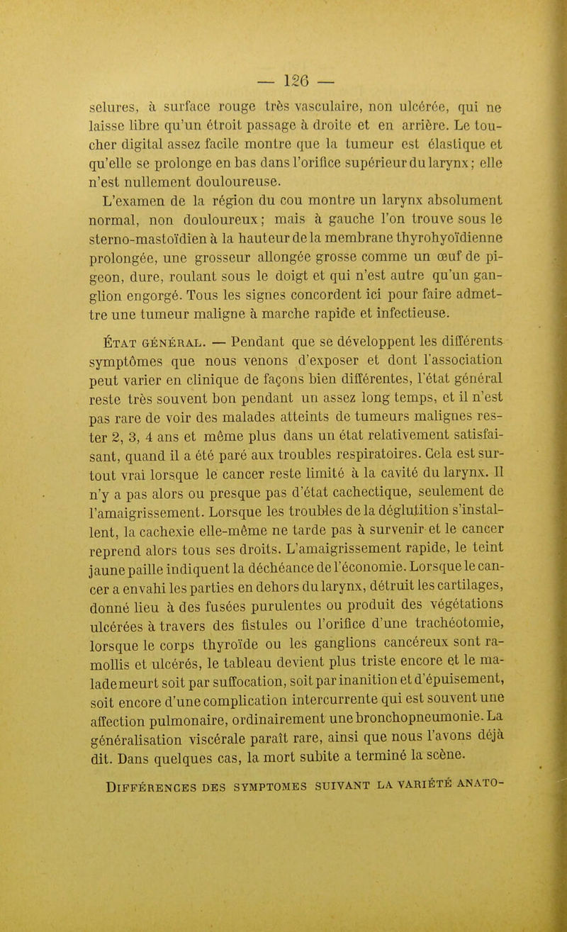 sciures, à surface rouge très vasculairc, non ulcérée, qui ne laisse libre qu'un étroit passage h droite et en arrière. Le tou- cher digital assez facile montre que la tumeur est élastique et qu'elle se prolonge en bas dans l'orifice supérieur du larynx ; elle n'est nullement douloureuse. L'examen de la région du cou montre un larynx absolument normal, non douloureux; mais à gauche l'on trouve sous le sterno-mastoïdien à la hauteur delà membrane thyrohyoïdienne prolongée, une grosseur allongée grosse comme un œuf de pi- geon, dure, roulant sous le doigt et qui n'est autre qu'un gan- glion engorgé. Tous les signes concordent ici pour faire admet- tre une tumeur maligne à marche rapide et infectieuse. État général. — Pendant que se développent les différents symptômes que nous venons d'exposer et dont l'association peut varier en clinique de façons bien différentes, l'état général reste très souvent bon pendant un assez long temps, et il n'est pas rare de voir des malades atteints de tumeurs malignes res- ter 2, 3, 4 ans et même plus dans un état relativement satisfai- sant, quand il a été paré aux troubles respiratoires. Gela est sur- tout vrai lorsque le cancer reste limité à la cavité du larynx. Il n'y a pas alors ou presque pas d'état cachectique, seulement de l'amaigrissement. Lorsque les troubles delà déglutition s'instal- lent, la cachexie elle-même ne tarde pas à survenir et le cancer reprend alors tous ses droits. L'amaigrissement rapide, le teint jaune paille indiquent la déchéance de l'économie. Lorsque le can- cer a envahi les parties en dehors du larynx, détruit les cartilages, donné lieu à des fusées purulentes ou produit des végétations ulcérées à travers des fistules ou l'orifice d'une trachéotomie, lorsque le corps thyro'ide ou les ganglions cancéreux sont ra- mollis et ulcérés, le tableau devient plus triste encore et le ma- lademeurt soit par suffocation, soit par inanition et d'épuisement, soit encore d'une complication intercurrente qui est souvent une affection pulmonaire, ordinairement une bronchopneumonie. La généralisation viscérale paraît rare, ainsi que nous l'avons déjà dit. Dans quelques cas, la mort subite a terminé la scène. Différences des symptômes suivant la variété anato-