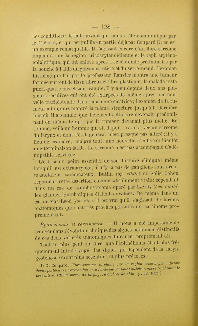 nos conditions ; le fait suivant qui nous a iHc communiqué par leD Barré, et qui est publié en partie déjà par Coupard (1) en est un exemple remarquable. Il s'agissait encore d'un fibro-sarcome implanté sur la région cricoaryténoïdienne et le repli aryténo- épiglottique, qui fut enlevé après trachéotomie préliminaire par la bouche à l'aide du galvanocautère et du serre-nœud; l'examen histologique fait par le professeur Ranvier montra une tumeur formée surtout de tissu fibreux et flbro-plastique; le malade resta guéri quatre ans et sans canule. Il y a eu depuis deux ans plu- sieurs récidives qui ont été extirpées de même après une nou- velle trachéotomie dans l'ancienne cicatrice ; l'examen de la tu- meur a toujours montré la même structure jusqu'à la dernière fois oti il a semblé que l'élément cellulaire devenait prédomi- nant en même temps que la tumeur devenait plus molle. En somme, voilà un homme qui vit depuis six ans avec un sarcome du larynx et dont l'état général n'est presque pas altéré ; il y a lieu de craindre, malgré tout, une nouvelle récidive et bientôt une terminaison fatale. Le sarcome n'est pas accompagné d'adé- nopathie cervicale. ■ C'est là un point essentiel de son histoire clinique; même lorsqu'il est extralaryngé, il n'y a pas de ganglions sousterno- mastoïdiens sarcomateux. Butlin (op. citato) et Solis Cohen regardent cette assertion comme absolument vraie ; cependant dans un cas de lymphosarcome opéré par Gzerny {loco citato) les glandes lymphatiques étaient envahies. De même dans un cas de Mac-Leod [loc. cit.). Il est vrai qu'il s'agissait de formes anatomiques qui sont très proches parentes du carcinome pro- prement dit. Épithéliomas et carcinumes. — Il nous a été impossible de trouver dans l'évolution clinique des signes nettement distinctifs de ces deux variétés anatomiques du cancer proprement dit. Tout au plus peut-on dire que l'épithélioma étant plus fré- quemment intralaryngé, les signes qui dépendent de la laryn- gosténose seront plus accentués et plus précoces. (1) G Coupard. Fibro-sarcome implanté sur la région crico-arijténoidienne droite postérieure; extraction avec Panse galvanique ; guérison après trachéotomie préventive. [Revue mens, de laryng., d'otol. et de rhin., p. 42, 1882.)