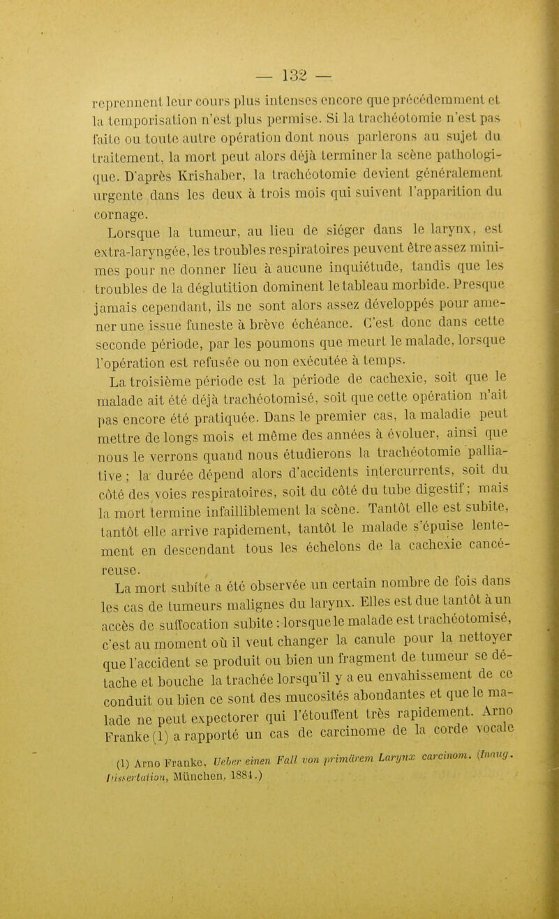 rcprcnneiiL leur cours plus intenses encore que précéderamcnt et la tcraporisalion n'est plus permise. Si la trachéotomie n'est pas laite ou toute autre opération dont nous parlerons au sujet du traitement, la mort peut alors déjà terminer la scène pathologi- que. D'après Krishabcr, la trachéotomie devient généralement urgente dans les deux à trois mois qui suivent l'apparition du cornage. Lorsque la tumeur, au lieu de siéger dans le larynx, est extra-laryngée, les troubles respiratoires peuvent être assez mini- mes pour ne donner lieu à aucune inquiétude, tandis que les troubles de la déglutition dominent le tableau morbide. Presque jamais cependant, ils ne sont alors assez développés pour ame- ner une issue funeste à brève échéance. C'est donc dans cette seconde période, par les poumons que meurt le malade, lorsque l'opération est refusée ou non exécutée à temps. La troisième période est la période de cachexie, soit que le malade ait été déjà trachéotomisé, soit que cette opération n'ait pas encore été pratiquée. Dans le premier cas, la maladie peut mettre de longs mois et même des années à évoluer, ainsi que nous le verrons quand nous étudierons la trachéotomie pallia- tive ; k durée dépend alors d'accidents intercurrents, soit du côté des voies respiratoires, soit du côté du tube digestif; mais la mort termine infailliblement la scène. Tantôt elle est subite, tantôt elle arrive rapidement, tantôt le malade s'épuise lente- ment en descendant tous les échelons de la cachexie cancé- reuse. La mort subite a été observée un certain nombre de fois dans les cas de tumeurs malignes du larynx. Elles est due tantôt à un accès de sufCocation subite-.lorsque le malade est trachéotomisé, c'est au moment où il veut changer la canule pour la nettoyer que l'accident se produit ou bien un fragment de tumeur se de- tache et bouche la trachée lorsqu'il y a eu envahissement de ce conduit ou bien ce sont des mucosités abondantes et que le ma- lade ne peut expectorer qui l'étouffent très rapidement. Arno Franke(l) a rapporté un cas de carcinome de la corde vocale (1) Arno Franke. Ueber einen Fall von primcirem Larynx carcinom. (Innug. Insfertalion, Mûnchen, 1884.)