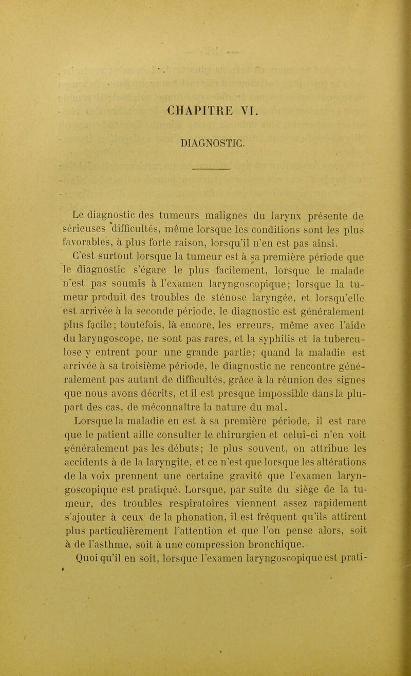 DIAGNOSTIC. Le diagnostic des tumeurs malignes du larynx présente de sérieuses difficultés, même lorsque les conditions sont les plus favorables, à plus forte raison, lorsqu'il n'en est pas ainsi. C'est surtout lorsque la tumeur est à sa première période que le diagnostic s'égare le plus facilement, lorsque le malade n'est pas soumis à l'examen laryngoscopique; lorsque la tu- meur produit des troubles de sténose laryngée, et lorsqu'elle est arrivée à la seconde période, le diagnostic est généralement plus facile; toutefois, là encore, les erreurs, même avec l'aide du laryngoscope, ne sont pas rares, et la syphilis et la tubercu- lose y entrent pour une grande partie; quand la maladie est arrivée à sa troisième période, le diagnostic ne rencontre géné- ralement pas autant de difficultés, grâce à la réunion des signes que nous avons décrits, et il est presque impossible dans la plu- part des cas, de méconnaître la nature du mal. Lorsque la maladie en est à sa première période, il est rare que le patient aille consulter le chirurgien et celui-ci n'en voit généralement pas les débuts ; le plus souvent, on attribue les accidents à de la laryngite, et ce n'est que lorsque les altérations de la voix prennent une certaine gravité que l'examen laryn- goscopique est pratiqué. Lorsque, par suite du siège de la tu- ilieur, des troubles respiratoires viennent assez rapidement s'ajouter à ceux de la phonation, il. est fréquent qu'ils attirent plus particulièrement l'attention et que l'on pense alors, soit à de l'asthme, soit à une compression bronchique. Quoiqu'il en soit, lorsque l'examen laryngoscopique est prati-