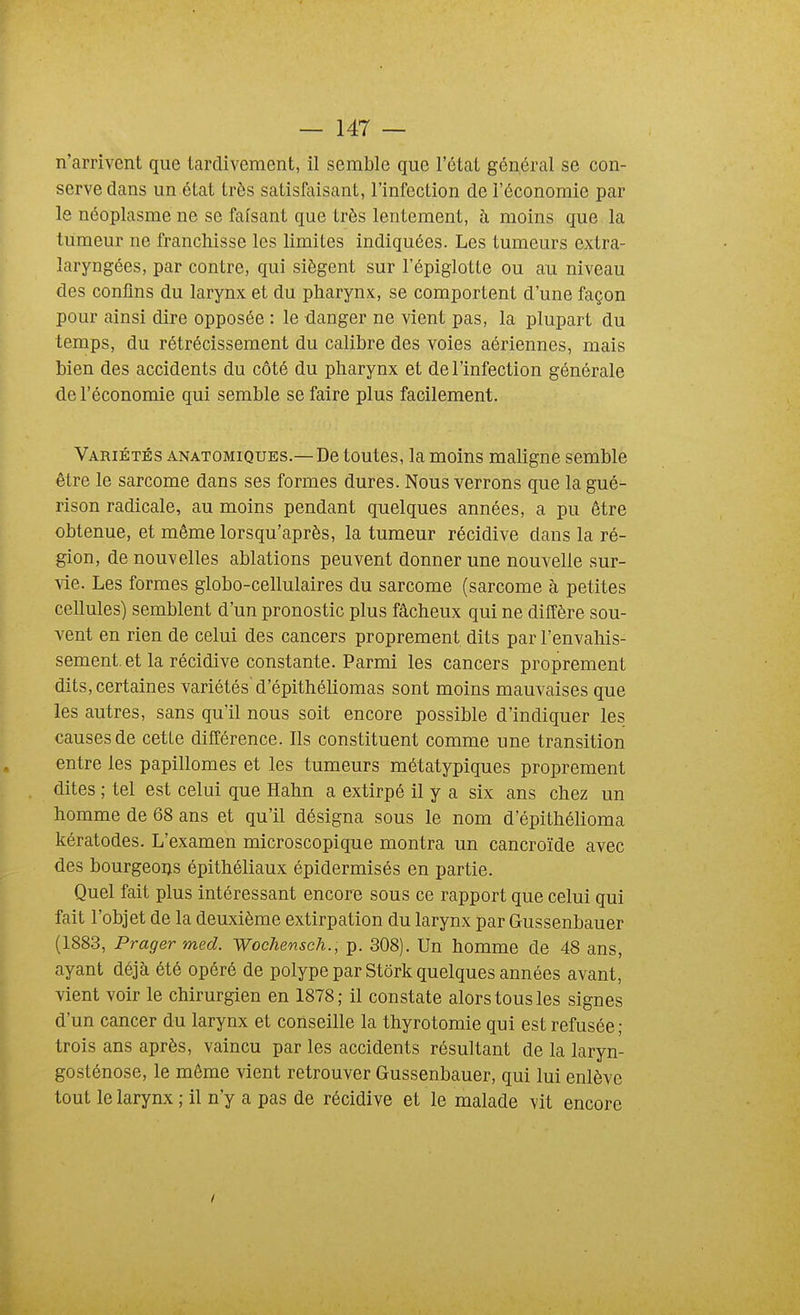 n'arrivent que tardivement, il semble que l'état général se con- serve dans un état très satisfaisant, l'infection de l'économie par le néoplasme ne se faisant que très lentement, à moins que la tumeur ne franchisse les limites indiquées. Les tumeurs extra- laryngées, par contre, qui siègent sur l'épiglotte ou au niveau des confins du larynx et du pharynx, se comportent d'une façon pour ainsi dire opposée : le danger ne vient pas, la plupart du temps, du rétrécissement du calibre des voies aériennes, mais bien des accidents du côté du pharynx et de l'infection générale de l'économie qui semble se faire plus facilement. Variétés anatomiques.—De toutes, la moins maligne semble être le sarcome dans ses formes dures. Nous verrons que la gué- rison radicale, au moins pendant quelques années, a pu être obtenue, et même lorsqu'après, la tumeur récidive dans la ré- gion, de nouvelles ablations peuvent donner une nouvelle sur- vie. Les formes globo-cellulaires du sarcome (sarcome à petites cellules) semblent d'un pronostic plus fâcheux qui ne diffère sou- vent en rien de celui des cancers proprement dits par l'envahis- sement, et la récidive constante. Parmi les cancers proprement dits, certaines variétés d'épithéhomas sont moins mauvaises que les autres, sans quïl nous soit encore possible d'indiquer les causes de cette dilTérence. Ils constituent comme une transition entre les papillomes et les tumeurs métatypiques proprement dites ; tel est celui que Hahn a extirpé il y a six ans chez un homme de 68 ans et qu'il désigna sous le nom d'épithélioma kératodes. L'examen microscopique montra un cancroïde avec des bourgeons épithéliaux épidermisés en partie. Quel fait plus intéressant encore sous ce rapport que celui qui fait l'objet de la deuxième extirpation du larynx par Gussenbauer (1883, Pragermed. Wochensch., p. 308). Un homme de 48 ans, ayant déjà été opéré de polype par Stôrk quelques années avant, vient voir le chirurgien en 1878; il constate alors tous les signes d'un cancer du larynx et conseille la thyrotomie qui est refusée; trois ans après, vaincu par les accidents résultant de la laryn- gosténose, le même vient retrouver Gussenbauer, qui lui enlève tout le larynx ; il n'y a pas de récidive et le malade vit encore /