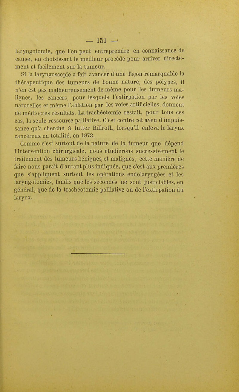 laryngotomie, que l'on peut entreprendre en connaissance de cause, en choisissant le meilleur procédé pour arriver directe- ment et facilement sur la tumeur. Si la laryngoscopie a fait avancer d'une façon remarquable la thérapeutique des tumeurs de bonne nature, des polypes, il n'en est pas malheureusement de même pour les tumeurs ma- lignes, les cancers, pour lesquels l'extirpation par les voies naturelles et même l'ablation par les voies artificielles, donnent de médiocres résultats. La trachéotomie restait, pour tous ces cas, la seule ressource palliative. C'est contre cet aveu d'impuis- sance qu'a cherché à lutter Billroth, lorsqu'il enleva le larynx cancéreux en totalité, en 1873. Comme c'est surtout de la nature de la tumeur que dépend l'intervention chirurgicale, nous étudierons successivement le traitement des tumeurs bénignes, et malignes ; cette manière de faire nous paraît d'autant plus indiquée, que c'est aux premières que s'appliquent surtout les opérations endolaryngées et les laryngotomies, tandis que les secondes ne sont justiciables, en général, que de la trachéotomie palliative ou de l'extirpation du larynx.