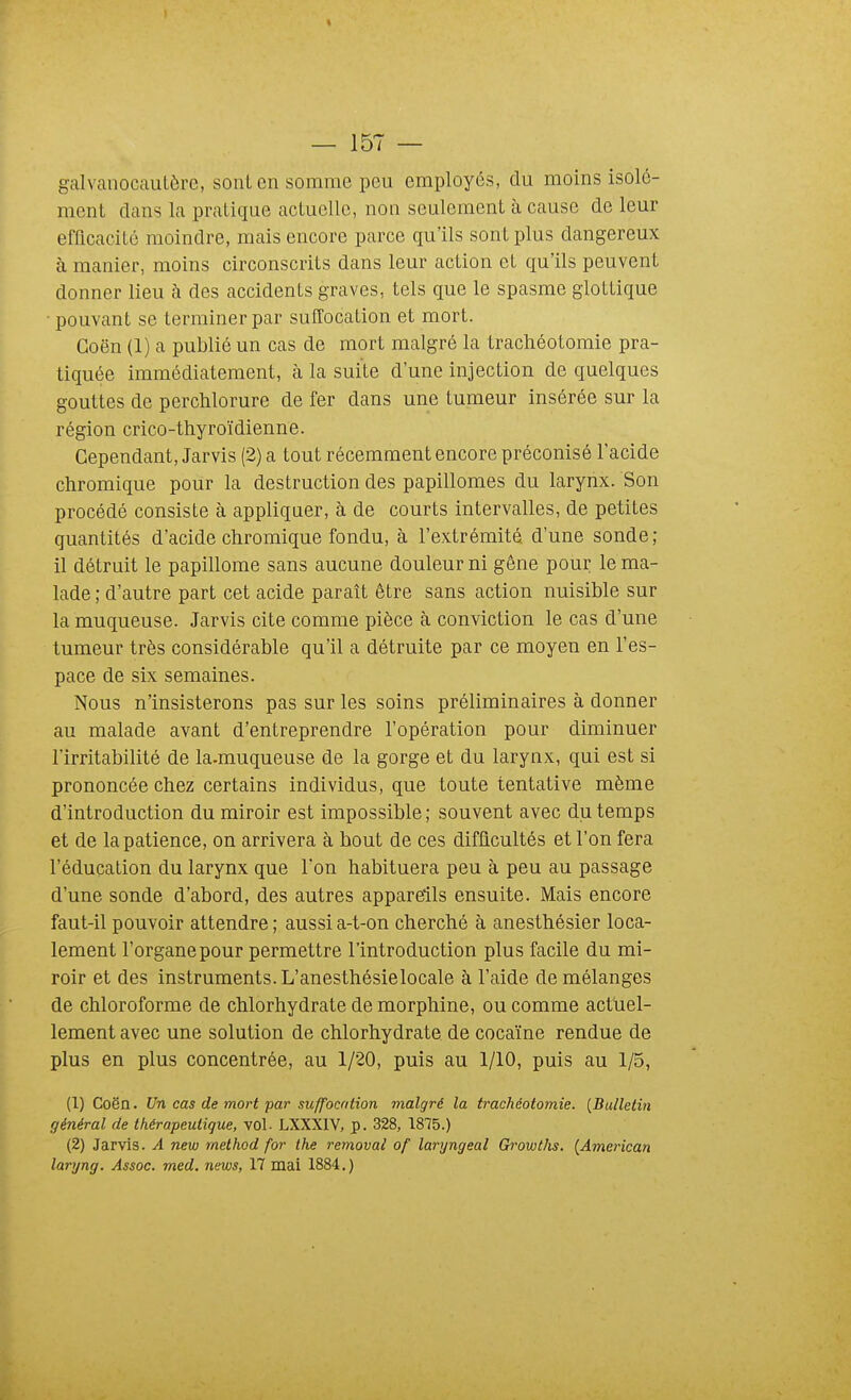 galvanocautère, sont en somme peu employés, du moins isolé- ment dans la pratique actuelle, non seulement à cause de leur efficacité moindre, mais encore parce qu'ils sont plus dangereux à manier, moins circonscrits dans leur action et qu'ils peuvent donner lieu à des accidents graves, tels que le spasme gloLLique • pouvant se terminer par suffocation et mort. Goën (1) a publié un cas de mort malgré la trachéotomie pra- tiquée immédiatement, à la suite d'une injection de quelques gouttes de perchlorure de fer dans une tumeur insérée sur la région crico-thyroïdienne. Cependant, Jarvis (2) a tout récemment encore préconisé l'acide chromique pour la destruction des papillomes du larynx. Son procédé consiste à appliquer, à de courts intervalles, de petites quantités d'acide chromique fondu, à l'extrémité d'une sonde; il détruit le papillome sans aucune douleur ni gêne pour le ma- lade ; d'autre part cet acide paraît être sans action nuisible sur la muqueuse. Jarvis cite comme pièce à conviction le cas d'une tumeur très considérable qu'il a détruite par ce moyen en l'es- pace de six semaines. Nous n'insisterons pas sur les soins préliminaires à donner au malade avant d'entreprendre l'opération pour diminuer l'irritabilité de la-muqueuse de la gorge et du larynx, qui est si prononcée chez certains individus, que toute tentative même d'introduction du miroir est impossible ; souvent avec du temps et de la patience, on arrivera à bout de ces difflcultés et l'on fera l'éducation du larynx que l'on habituera peu à peu au passage d'une sonde d'abord, des autres appareils ensuite. Mais encore faut-il pouvoir attendre ; aussi a-t-on cherché à anesthésier loca- lement l'organe pour permettre l'introduction plus facile du mi- roir et des instruments. L'anesthésielocale à l'aide de mélanges de chloroforme de chlorhydrate de morphine, ou comme actuel- lement avec une solution de chlorhydrate de cocaïne rendue de plus en plus concentrée, au 1/20, puis au 1/10, puis au 1/5, (1) Coën. Un cas de mort par suffocation malgré la trachéotomie. [Bulletin général de thérapeutique, vol. LXXXIV, p. 328, 1875.) (2) Jarvis. A new rnelhod for the removai of laryngeal Gi-owths. [American laryng. Assoc. med. news, 17 mai 1884.)