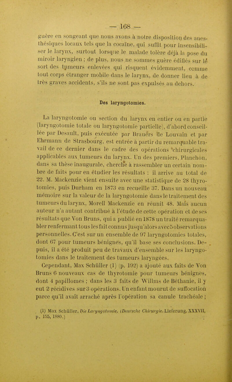 guère en songeant que nous avons à noire disposition des anes- thésiques locaux tels que la cocaïne, qui suffit pour insensibili- ser le larynx, surtout lorsque le malade tolère déjà la pose du miroir laryngien ; de plus, nous ne sommes guère édiliés sur \é sort des tymeurs enlevées qui risquent évidemment, comme tout corps étranger mobile dans le larynx, de donner lieu à de très graves accidents, s'ils ne sont pas expulsés au dehors. Des laryngotomies. La laryngotomie ou section du larynx en entier ou en partie (laryngotomie totale ou laryngotomie partielle), d'abord conseil- lée par Desault, puis exécutée par Brauérs de Louvain et par Ehrmann de Strasbourg, est entrée à partir du reraarqniable tra- vail de ce dernier dans le cadre des opérations 'chirurgicales applicables aux tumeurs du larynx. Un des premiers, Planchon, dans sa thèse inaugurale, cherclie à rassembler un certain nom- bre de faits pour en étudier les résultats : il arrive au total de 22. M. Mackenzie vient ensuite avec une statistique de 28 thyro- tomies, puis Durham en 1873 en recueille 37. Dans un nouveau mémoire sur la valeur de la laryngotomie dans le traitement des tumeurs du larynx, Morell Mackenzie en réunit 48. Mais aucun auteur n'a autant contribué à l'étude de cette opération et de ses résultats que Von Bruns, qui a publié en 1878 un traité remarqua- bler renfermant tous les fait connus jusqu'alors avec5 observations personnelles. C'est sur un ensemble de 97 laryngotomies totales, dont 67 pour tumeurs bénignes, quil base ses conclusions. De- . puis, il a été produit peu de travaux d'ensemble sur les laryngo- tomies dans le traitement des tumeurs laryngées. Cependant, Max Schûller (1) (p. 192) a ajouté aux faits de Ton Bruns 6 nouveaux cas de thyrotomie pour tumeurs bénignes, dont 4 papillomes ; dans les 3 faits de Willnis de Béthanie, il y eut 2 récidives sur 3 opérations. Un enfant mourut de suffocation parce qu'il avait arraché après l'opération sa canule trachéale ; (1) Max SchuWer, Die Laryngotomie. {Deutsche C/iim^-^'ie. Lieferung, XXXVU, p. 155, 1S80.)