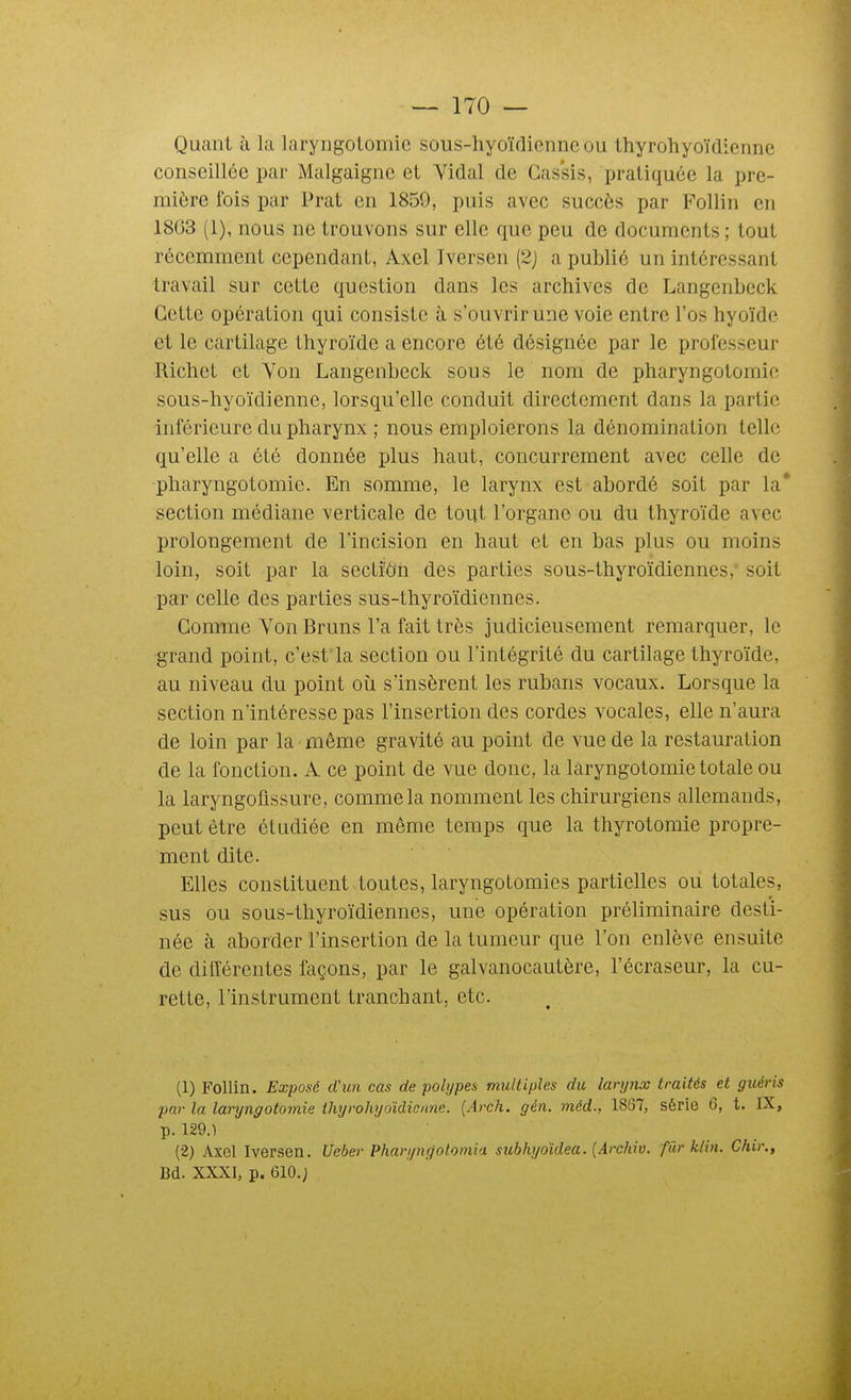 Quant à la laryngotomie sous-hyoïdienne ou thyrohyoïdienne conseillée pai- Malgaigne et Yidal de Cassis, pratiquée la pre- mière fois par Prat en 1859, puis avec succès par Follin en 1803 (I), nous ne trouvons sur elle que peu de documents ; tout récemment cependant, Axel Iversen (2j a publié un intéressant travail sur cette question dans les archives de Langenbeck Cette opération qui consiste à s'ouvrir une voie entre l'os hyoïde et le cartilage thyroïde a encore été désignée par le professeur Richet et Von Langenbeck sous le nom de pharyngotomie sous-hyoïdienne, lorsqu'elle conduit directement dans la partie inférieure du pharynx ; nous emploierons la dénomination telle qu'elle a été donnée plus haut, concurrement avec celle de pharyngotomie. En somme, le larynx est abordé soit par la' section médiane verticale de tout l'organe ou du thyroïde avec prolongement de l'incision en haut et en bas plus ou moins loin, soit par la secti'ôn des parties sous-thyroïdiennes, soit par celle des parties sus-thyroïdiennes. Comme Von Bruns l'a fait très judicieusement remarquer, le grand point, c'est'la section ou l'intégrité du cartilage thyroïde, au niveau du point où. s'insèrent les rubans vocaux. Lorsque la section n'intéresse pas l'insertion des cordes vocales, elle n'aura de loin par la même gravité au point de vue de la restauration de la fonction. A ce point de vue donc, la laryngotomie totale ou la laryngoflssure, comme la nomment les chirurgiens allemands, peut être étudiée en même temps que la thyrotomie propre- ment dite. Elles constituent toutes, laryngotomies partielles ou totales, sus ou sous-thyroïdiennes, une opération préliminaire desti- née à aborder l'insertion de la tumeur que l'on enlève ensuite de différentes façons, par le galvanocautère, l'écraseur, la cu- rette, l'instrument tranchant, etc. (1) Follin. Exposé dCun cas de pohjpes multiples du larynx traités et guéris par la laryngotomie thyrohyoïdienne. (Arch. gén. méd., 18G7, série 6, t. IX, p. 129.) (2) Axel Iversen. Ueber Pharyn^otomia subhyoïdea. {Archiv. fiir klin. Chir., Bd. XXXI, p. 610.;