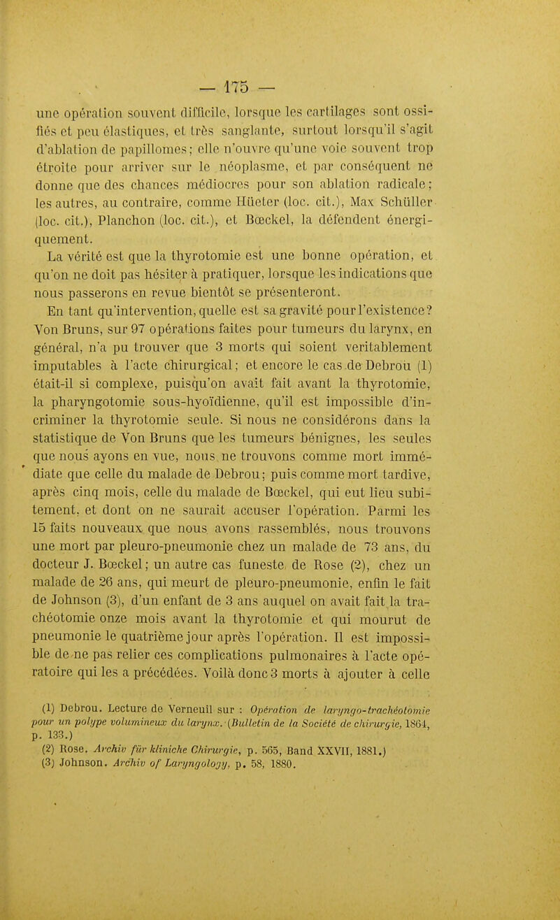 une opération souvent dirficilc, lorsque les cartilages sont ossi- fiés et peu élastiques, et très sanglante, surtout lorsqu'il s'agit d'ablation de papilloraes ; elle n'ouvre qu'une voie souvent trop étroite pour arriver sur le néoplasme, et par conséquent ne donne que des chances médiocres pour son ablation radicale ; les autres, au contraire, comme Hileter (loc. cit.), Max Schtiller (loc. cit.), Planchon (loc. cit.), et Bœckel, la défendent énergi- quement. La vérité est que la thyrotomie est une bonne opération, et qu'on ne doit pas hésiter à pratiquer, lorsque les indications que nous passerons en revue bientôt se présenteront. En tant qu'intervention, quelle est sa gravité pour l'existence? Yon Bruns, sur 97 opérations faites pour tumeurs du larynx, en général, n'a pu trouver que 3 morts qui soient véritablement imputables à l'acte chirurgical ; et encore le cas .de Debroù (1) était-il si complexe, puisqu'on avait fait avant la thyrotomie, la pharyngotomie sous-hyoïdienne, qu'il est impossible d'in- criminer la thyrotomie seule. Si nous ne considérons dans la statistique de Von Bruns que les tumeurs bénignes, les seules que nous ayons en vue, nous ne trouvons comme mort immé- diate que celle du malade de Debrou; puis comme mort tardive, après cinq mois, celle du malade de Bœckel, qui eut lieu subi- tement, et dont on ne saurait accuser l'opération. Parmi les 15 faits nouveaux que nous avons rassemblés, nous trouvons une mort par pleuro-pneumonie chez un malade de 73 ans, du docteur J. Bœckel ; un autre cas funeste de Rose (2), chez un malade de 26 ans, qui meurt de pleuro-pneumonie, enfin le fait de Johnson (3), d'un enfant de 3 ans auquel on avait fait la tra- chéotomie onze mois avant la thyrotomie et qui mourut de pneumonie le quatrième jour après l'opération. Il est impossi- ble de ne pas relier ces complications pulmonaires à l'acte opé- ratoire qui les a précédées. Voilà donc 3 morts à ajouter à celle (1) Debrou. Lecture de Verneuil sur : Opération de laryngo-trachéotomie pour un polype volumineux du larynx. -{Bulletin de la Société de chirurgie, 1864, p. 133.) (2) Rose. Archiv fùr Miniche Chirurgie, p. 565, Band XXVII, 1881.) (3) Johnson. Archiv of Laryngolcjy, p. 58, 1880.