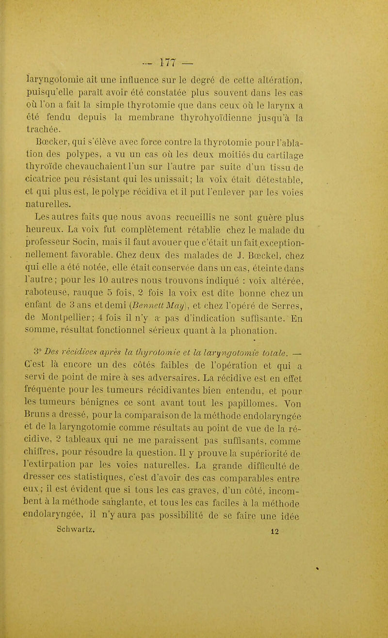 laryngotomie ait une influence sur le degré de cette altération, puisqu'elle paraît avoir été constatée plus souvent dans les cas oii l'on a fait la simple thyrotoraie que dans ceux oii le larynx a été fendu depuis la membrane tliyrohyoïdienne jusqu'à la trachée. Bœcker, qui s'élève avec force contre la thyrotomie pour l'abla- tion des polypes, a vu un cas où les deux moitiés du cartilage thyroïde chevaucliaient l'un sur l'autre par suite d'un tissu de cicatrice peu résistant qui les unissait; la voix était détestable, et qui plus est, le polype récidiva et il put l'enlever par les voies naturelles. Les autres faits que nous avons recueillis ne sont guère plus heureux. La voix fut complètement rétablie chez le malade du professeur Socin, mais il faut avouer que c'était un fait exception- nellement favorable. Chez deux des malades de J. Bœckel, chez qui elle a été notée, elle était conservée dans un cas, éteinte dans l'autre ; pour les 10 autres nous trouvons indiqué : voix altérée, raboteuse, rauque 5 fois, 2 fois la voix est dite bonne chez un enfant de 3 ans et demi {BenneU May), et chez l'opéré de Serres, de Montpellier ; 4 fois il n'y a-pas d'indication suffisante. En somme, résultat fonctionnel sérieux quant à la phonation. 3 Des rècidioes après la thyrotomie et la laryngotomie totale. — C'est là encore un des côtés faibles de l'opération et qui a servi de point de mire à ses adversaires. La récidive est en effet fréquente pour les tumeurs récidivantes bien entendu, et pour les tumeurs bénignes ce sont avant tout les papillomes. Von Bruns a dressé, pour la comparaison de la méthode endolaryngée et de la laryngotomie comme résultats au point de vue de la ré- cidive, 2 tableaux qui ne me paraissent pas suffisants, comme chiffres, pour résoudre la question. Il y prouve la supériorité de l'extirpation par les voies naturelles. La grande difficulté de dresser ces statistiques, c'est d'avoir des cas comparables entre eux ; il est évident que si tous les cas graves, d'un coté, incom- bent à la méthode sanglante, et tous les cas faciles à la méthode endolaryngée, il n'y aura pas possibilité de se faire une idée Schwarlz. 12