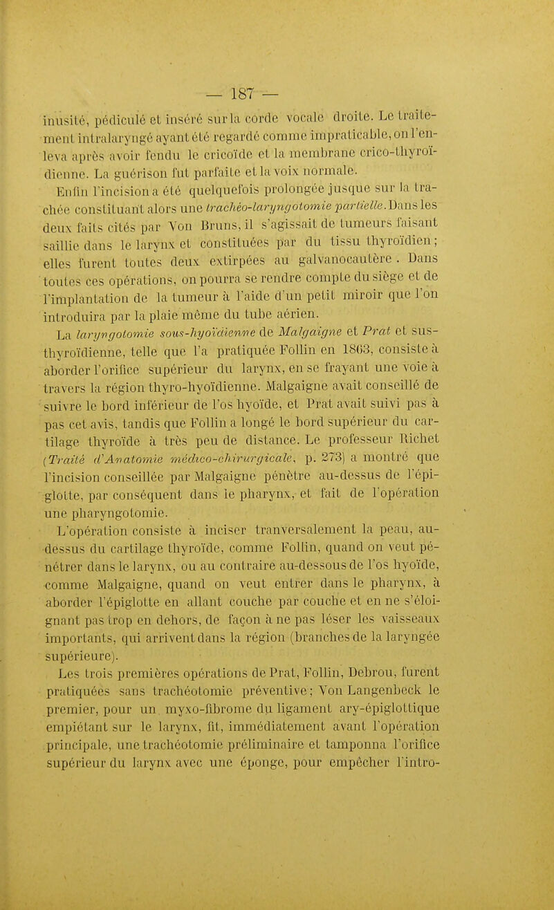 inusité, pédicuïé et inséré sur la corde vocale droite. Le traite- ment intralaryngé ayant été regardé comme impraticable, on l'en- leva après avoir fendu le cricoïde et la membrane crico-tliyroï- diennc. La guérison fut parfaite et la voix normale. Enfm l'incision a été quelquefois prolongée jusque sur la tra- chée constituant alors une irachéo-laryngotomie 'partielle.Dixm les deux faits cités par Yon Bruns, il s'agissait de tumeurs faisant saillie dans le larynx et constituées par du tissu thyroïdien ; elles furent toutes deux extirpées au galvanocautère . Dans toutes ces opérations, on pourra se rendre compte du siège et de l'implantation de la tumeur à l'aide d'un petit miroir que l'on introduira par la plaie même du tube aérien. La laryngotomie sous-hyoïdien'ne de Malgaigne et Prat et sus- thyroïdienne, telle que l'a pratiquée Follin en 1803, consiste à aborder l'orifice supérieur du larynx, en se frayant une voie à travers la région thyro-hyoïdienne. Malgaigne avait conseillé de suivre le bord inférieur de l'os hyoïde, et Prat avait suivi pas à pas cet avis, tandis que Follin a longé le bord supérieur du car- tilage thyroïde à très peu de distance. Le professeur Richet (Traité cCAviatomie médico-chirurgicale, p. 273) a montré que l'incision conseillée par Malgaigne pénètre au-dessus de l'épi- glotte, par conséquent dans le pharynx, et fait de l'opération une pharyngotomie. L'opération consiste à inciser tranversalement la peau, au- dessus du cartilage thyroïde, comme Follin, quand on veut pé- nétrer dans le larynx, ou au contraire au-dessous de l'os hyoïde, comme Malgaigne, quand on veut entrer dans le pharynx, à aborder l'épiglotte en allant couche par couche et en ne s'éloi- gnant pas trop en dehors, de façon à ne pas léser les vaisseaux importants, qui arrivent dans la région (branches de la laryngée supérieure). Les trois premières opérations de Prat, Follin, Debrou, furent pratiquées sans trachéotomie préventive ; Von Langenbeck le premier, pour un. myxo-flbrome du ligament ary-épiglottique empiétant sur le larynx, fit, immédiatement avant l'opération principale, une trachéotomie préliminaire et tamponna l'orifice supérieur du larynx avec une éponge, pour empêcher l'intro-