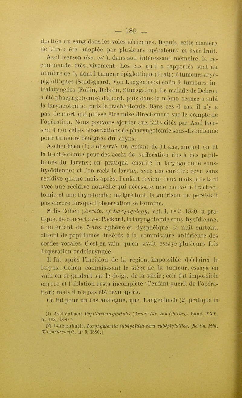 duclion du sang dans les voies aériennes. Depuis, cette manière de faire a été adoptée par plusieurs opérateurs et avec fruit. Axel Iversen {loc. cit.), dans son intéressant mémoire, la re- commande très. vivement. Les cas qu'il a rapportés sont au nombre de 6, dontl tumeur épig]ottique(Prat); 2 tumeurs aryé- piglottiques (Studsgaard, Von Langenbeck) enfin 3 tumeurs in- tralaryngées (Follin, Debrou, Studsgaard). Le malade de Debrou a étépharyngotomisé d'abord, puis dans la môme séance a subi la laryngotomie, puis la trachéotomie. Dans ces 0 cas, il n'y a pas de mort qui puisse être mise directement sur le compte de l'opération. Nous pouvons ajouter aux faits cités par Axel Iver- sen 4 nouvelles observations de pharyngotomie sous-hyoïdienne pour tumeurs bénignes du larynx. Aschenbaen (1) a observé un enfant de 11 ans, auquel on fit la trachéotomie pour des accès de suffocation dus à des papil- lomes du larynx; on pratiqua ensuite la laryngotomie sous- hyoïdienne ; et l'on racla le larynx, avec une curette ; revu sans récidive quatre mois après, l'enfant revient deux mois plus tard avec une récidive nouvelle qui nécessite une nouvelle trachéo- tomie et une thyrotomie ; malgré tout, la guérison ne persistait pas encore lorsque l'observation se termine. Solis Cohen (Archiv. of Laryngology, vol. I, n» 2, 1880; a pra- tiqué, de concert avec Packard, la laryngotomie sous-hyoïdienne, à un enfant de 5 ans, aphone et dyspnéique, la nuit surtout, atteint de papillomes insérés à la commissure antérieure des cordes vocales. C'est en vain qu'en avait essayé plusieurs fois l'opération endolaryngée. 11 fut après l'incision de la région, impossible d'éclairer le larynx ; Cohen connaisssant le siège de la tumeur, essaya en vain en se guidant sur le doigt, de la saisir ; cela fut impossible encore et l'ablation resta incomplète : l'enfant guérit de l'opéra- tion; mais il n'a.pas été revu après. Ce fut pour un cas analogue, que Langenbuch (2) pratiqua la (1) A?,chenha.en. Papillomotaglottidis.(Archiv fûv klin.Clm'wff., Baxid. XXV, p. 162, 1880.) (2) Langenbuch. Laryngolomia subhyoîdea vera subépiglollica. (Berlin, /clin. Wochenschrift, n° 5, 1880.)