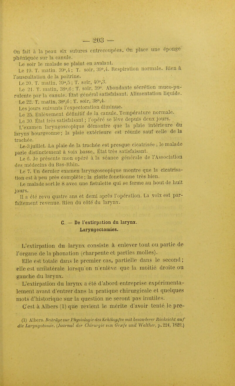 On fait à la peau six sutures entrecoupées. On place une éponge phéniquée sur la canule. Le soir le malade se plaint en avalant. Le 10. T. malin, 39°,4 ; T. soir, 3'ô'>,'i. Respiration normale. Rien à ruuscullalion de la poitrine. Le 20, T. matin, 39»,5 ; T. soir, 40°,3. Le 21. T. matin, 38»,G; T. soir, 30°. Abondante sécrétion muco-pu- rulente par la canule.'lîtat général satisfaisant. Alimentation liquide. Le 22. T. matin, 38°,6 ; T. soir, 38°,4. Les jours suivants l'expectoration diminue. Le 25. Enlèvement définitif de la canule. Température normale. Le 3o État très satisfaisant ; l'opéré se lève depuis deux jours. L'examen laryngoscopique démontre que la plaie intérieure du larynx bourgeonne ; la plaie extérieure est réunie sauf celle de la tracliée. Le-3 juillet. La plaie de la tracliée est presque cicatrisée ; le malade parle distinctement à voix basse. État très satisfaisant. Le 6. Je présente mon opéré à la séance générale de l'Association des médecins du Bas-Rhin. Le 7. Un dernier examen laryngoscopique montre que la cicatrisa- tion est à peu près complète ; la glotte fonctionne très bien. Le malade sortie 8 avec une fistulette qui se ferme au bout de liuit jours. Il a été revu quatre ans et demi après l'opération. La voix est par- faitement revenue. Rien du côté du larjmx. C.— De l'extirpation du larynx. Laryngectomies. L'extirpation du larynx consiste à enlever tout ou partie de l'organe de la phonation (charpente et parties molles). Elle est totale dans le premier cas, partielle dans le second ; elle est unilatérale lorsqu'on n'enlève que la moitié droite ou gauche du larynx. L'extirpation du larynx a été d'abord entreprise expérimenta- lement avant d'entrer dans la pratique chirurgicale et quelques mots d'historique sur la question ne seront pas inutiles. C'est à Albers (1) que revient le mérite d'avoir tenté le pre- (1) Albers. BeUrûgezur Physiologie des Kehlkopfes mit besonderer Rûcksicht auf die Laryngotomie. {Journal der Chirurgie von Grœfe und Walther, p. 22-1, 1829.)