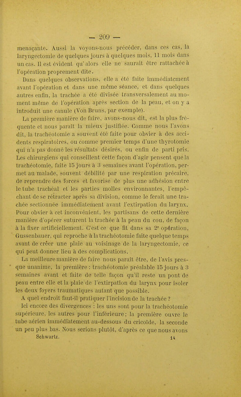 menaçante. Aussi la voyons-nous précéder, dans ces cas, la laryngectomie de quelques jours à quelques mois, 11 mois dans un cas. 11 est évident qu' alors elle ne saurait être rattachée à l'opération proprement dite. Dans quelques observations, elle a été faite immédiatement avant l'opération et dans une même séance, et dans quelques autres enfin, la trachée a été divisée transversalement au mo- ment même de l'opération après section de la peau, et on y a introduit une canule (Von Bruns, par exemple). La première manière de faire, avons-nous dit, est la plus fré- quente et nous paraît la mieux justifiée. Gomme nous l'avons dit, la trachéotomie a souvent été faite pour obvier à des acci- dents respiratoires, ou comme premier temps d'une thyrotomie qui n'a pas donné les résultats désirés, ou enfin de parti pris. Les chirurgiens qui conseillent cette façon d'agir pensent que la trachéotomie, faite 15 jours à 3 semaines avant l'opération, per- met au malade, souvent débilité par une respiration précaire, de reprendre des forces et favorise de plus une adhésion entre le tube trachéal et les parties molles environnantes, l'empê- chant de se rétracter après sa division, comme le ferait une tra- chée sectionnée immédiatement avant l'extirpation du larynx. Pour obvier à cet inconvénient, les partisans de cette dernière manière d'opérer suturent la trachée à la peau du cou, de façon à la fixer artificiellement. C'est ce que fit dans sa 2^ opération, Gussenbauer, qui reproche à la trachéotomie faite quelque temps avant de créer une plaie au voisinage de la laryngectomie, ce qui peut donner lieu à des complications. La meilleure manière de faire nous paraît être, de l'avis pres- que unanime, la première : trachéotomie préalable 15 jours à 3 semaines avant et faite de telle façon qu'il reste un pont de peau entre elle et la plaie de l'extirpation du larynx pour isoler les deux foyers traumatiques autant que possible. A quel endroit faut-il pratiquer l'incision de la trachée ? Ici encore des divergences : les uns sont pour la trachéotomie supérieure, les autres pour l'inférieure; la première ouvre le tube aérien immédiatement au-dessous du cricoïde, la seconde un peu plus bas. Nous serions plutôt, d'après ce que nous avons Schwartz. 14