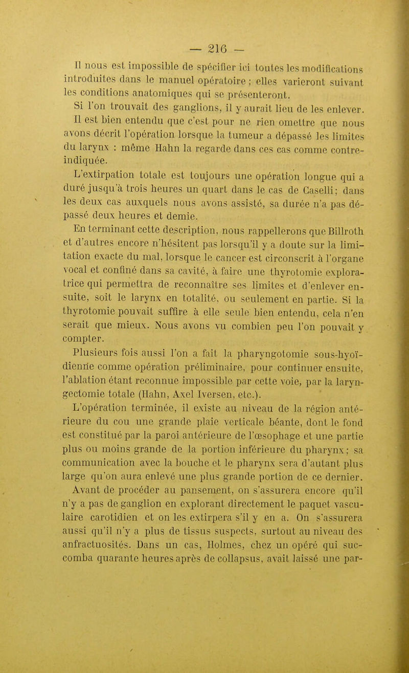 Il nous est impossible de spécifier ici toutes les modifications introduites dans le manuel opératoire ; elles varieront suivant les conditions anatomitjues qui se présenteront. Si l'on trouvait des ganglions, il y aurait lieu de les enlever. Il est bien entendu que c'est pour ne rien omettre que nous avons décrit l'opération lorsque la tumeur a dépassé les limites du larynx : même Hahn la regarde dans ces cas comme contre- indiquée. L'extirpation totale est toujours une opération longue qui a duré jusqu'à trois heures un quart dans le cas de Gaselli; dans les deux cas auxquels nous avons assisté, sa durée n'a pas dé- passé deux heures et demie. En terminant cette description, nous rappellerons que Billroth et d'autres encore n'hésitent pas lorsqu'il y a doute sur la limi- tation exacte du mal, lorsque le cancer est circonscrit à l'organe vocal et confiné dans sa cavité, à faire une thyrotomie explora- trice qui permettra de reconnaître ses limites et d'enlever en- suite, soit le larynx en totalité, ou seulement en partie. Si la thyrotomie pouvait suffire à elle seule bien entendu, cela n'en serait que mieux. Nous avons vu combien peu l'on pouvait y compter. Plusieurs fois aussi l'on a fait la pharyngotomie sous-hyoï- dienrie comme opération préliminaire, pour continuer ensuite, l'ablation étant reconnue impossible par cette voie, par la laryn- gectomie totale (Hahn, Axel Iversen, etc.). L'opération terminée, il existe au niveau de la région anté- rieure du cou une grande plaie verticale béante, dont le fond est constitué par la paroi antérieure de l'œsophage et une partie plus ou moins grande de la portion inférieure du pharynx ; sa communication avec la bouche et le pharynx sera d'autant plus large qu'on aura enlevé une plus grande portion de ce dernier. Avant de procéder au pansement, on s'assurera encore qu'il n'y a pas de ganglion en explorant directement le paquet vascu- laire carotidien et on les extirpera s'il y en a. On s'assurera aussi qu'il n'y a plus de tissus suspects, surtout au niveau des anfractuosités. Dans un cas, Holmes, chez un opéré qui suc- comba quarante heures après de collapsus, avait laissé une par-