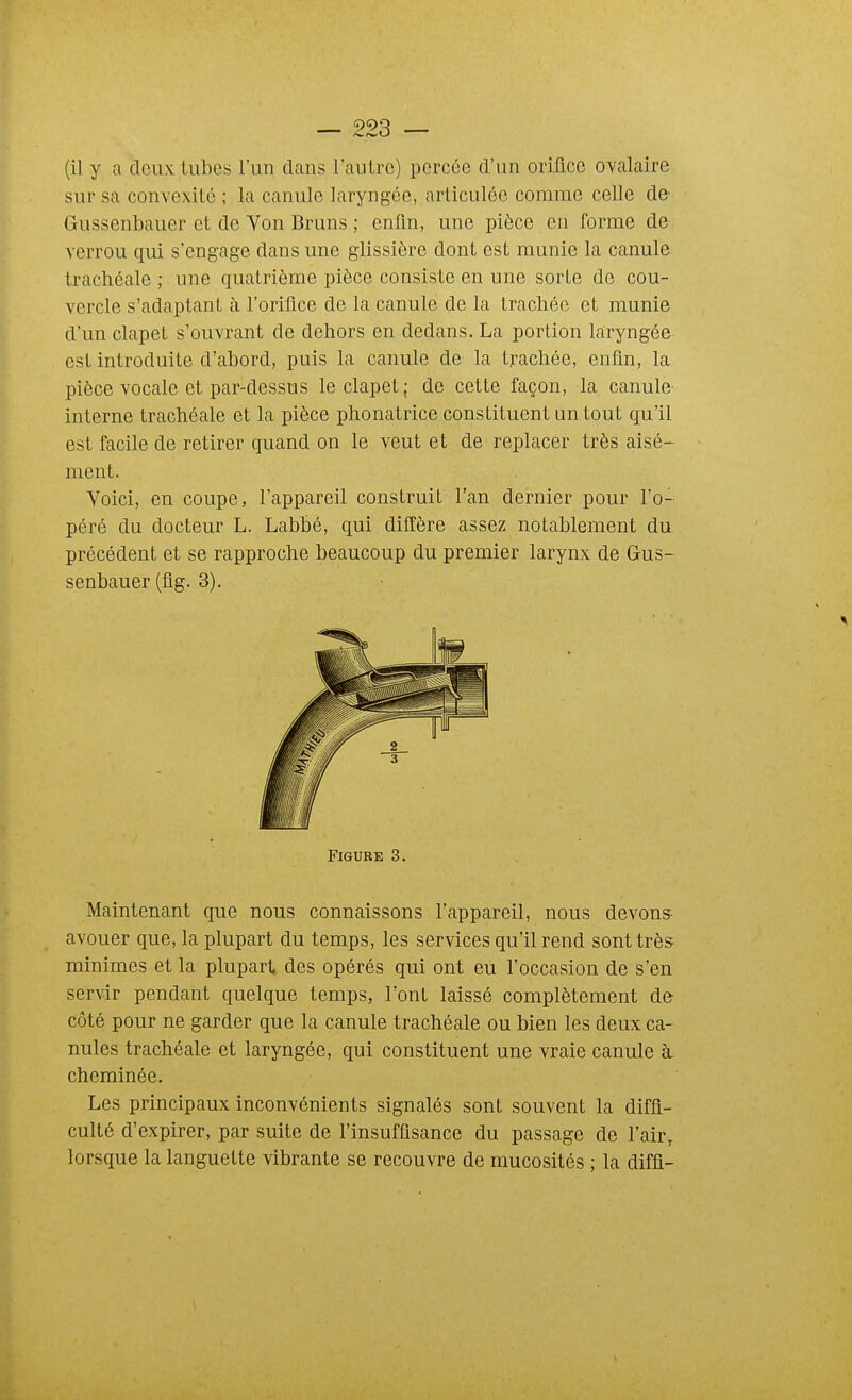 (il y a doux tubes l'un dans Tautre) percée d'un oriflce ovalaire sur sa convexité ; la canule laryngée, articulée comme celle de Gussenbauer et de Von Bruns ; enfin, une pièce en forme de verrou qui s'engage dans une glissière dont est munie la canule trachéale ; une quatrième pièce consiste en une sorte de cou- vercle s'adaptant à l'orifice de la canule de la trachée et munie d'un clapet s'ouvrant de dehors en dedans. La portion laryngée est introduite d'abord, puis la canule de la trachée, enfin, la pièce vocale et par-dessus le clapet; de cette façon, la canule interne trachéale et la pièce phonatrice constituent un tout qu'il est facile de retirer quand on le veut et de replacer très aisé- ment. Voici, en coupe, l'appareil construit l'an dernier pour l'o- péré du docteur L. Labbé, qui diffère assez notablement du précédent et se rapproche beaucoup du premier larynx de Gus- senbauer (flg. 3). Figure 3 Maintenant que nous connaissons l'appareil, nous devons avouer que, la plupart du temps, les services qu'il rend sont très minimes et la plupart des opérés qui ont eu l'occasion de s'en servir pendant quelque temps, l'ont laissé complètement de côté pour ne garder que la canule trachéale ou bien les deux ca- nules trachéale et laryngée, qui constituent une vraie canule à, cheminée. Les principaux inconvénients signalés sont souvent la diffi- culté d'expirer, par suite de l'insuffisance du passage de l'air, lorsque la languette vibrante se recouvre de mucosités ; la diffl-