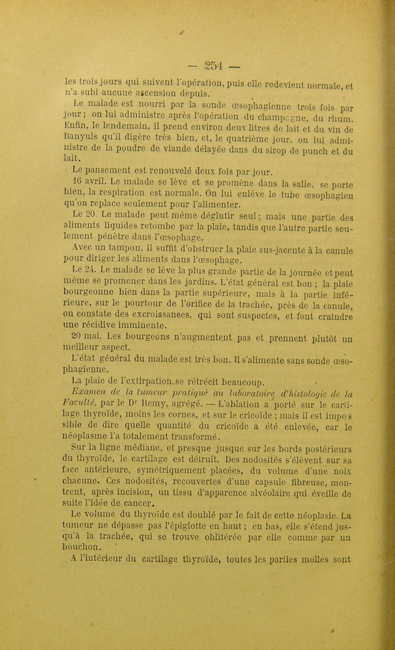 les trois jours qui suivent lopéralion, puis elle redevient normale et n'a subi aucune ascension depuis. '. Le malade est nourri par la sonde œsophagienne trois fois par jour; on lui administre après l'opération du champa-ne, du rhum. Enfm, le lendemain, il prend environ deux Utres de lait et du vin de Banyuls qu'il digère très bien, et, le quatrième jour, on lui admi- nistre de la poudre de viande délayée dans du sirop de punch et du lait. • Le pansement est renouvelé deux fois par jour. 16 avril. Le malade se lève et se promène dans la salie, se porte bien, la respiration est normale. On lui enlève le tube œsophagien qu'on replace seulement pour l'alimenter. Le 20. Le malade peut même déglutir seul ; mais une partie des ahments liquides retombe par la plaie, tandis que l'autre partie seu- lement pénètre dans l'œsophage. Avec un tampon, il suffit d'obstruer la plaie sus-jacentc à la canule pour diriger les ahments dans l'œsophage. Le 2/1. Le malade se lève la plus grande partie de la journée et peut môme se promener dans les jardins. L'état général est bon ; la plaie bourgeonne bien dans la partie supérieure, mais à la partie infé- rieure, sur le pourtour de roriflce de la trachée, près de la canule, on constate des excroissances, qui sont suspectes, et font craindre une récidive imminente. 20 mai. Les bourgeons n'augmentent pas et prennent plutôt un meilleur aspect. L'état général du malade est très bon. Il s'alimente sans sonde œso- phagienne. La plaie de l'extirpation.se rétrécit beaucoup. Examen de la lumeur pratiqué au laboratoire d'histologie de la Faculté, parle D'- Hemy, agrégé. — L'ablation apporté sur le carli- lage thyroïde, moins les cornes, et sur le cricoïde ; mais il est impos sible de dire quelle quantité du cricoïde a été enlevée, car le néoplasme l'a totalement transformé. Sur la hgne médiane, et presque jusque sur les bords postérieurs du thyroïde, le cartilage est détruit. Des nodosités s'élèvent sur sa face antérieure, symétriquement placées, du volume d'une noix chacune. Ces nodosités, recouvertes d'une capsule fibreuse, mon- trent, après incision, un tissu d'apparence alvéolaire qui éveille de suite l'idée de cancer. Le volume du thyroïde est doublé par le fait de cette néoplasie. La tumeur ne dépasse pas l'épiglotte en haut ; en bas, elle s'étend jus- qu'à la trachée, qui se trouve oblitérée par elle comme par un bouchon. A l'intérieur du cartilage thyroïde, toutes les parties molles sont