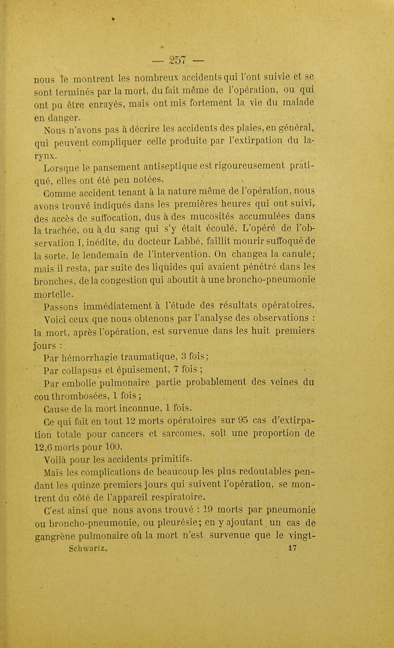 nous le montrent les nombreux accidents qui l'ont suivie et se sont terminés par la mort, du fait même de l'opération, ou qui ont pu être enrayés, mais ont mis fortement la vie du malade en danger. Nous n'avons pas à décrire les accidents des plaies, en général, qui peuvent compliquer celle produite par l'extirpation du la- rynx. Lorsque le pansement antiseptique est rigoureusement prati- qué, elles ont été peu notées. Gomme accident tenant à la nature même de l'opération, nous avons trouvé indiqués dans les premières heures qui ont suivi, des accès de sulTocation, dus à des mucosités accumulées dans la trachée, ou à. du sang qui s'y était écoulé. L'opéré de l'ob- servation I, inédite, du docteur Labbé, faillit mourir suffoqué de la sorte, le lendemain de l'intervention. On changea la canule; mais il resta, par suite des hqiiides qui avaient pénétré dans les bronches, delà congestion qui aboutit à une broncho-pneumonie mortelle. Passons immédiatement à l'étude des résultats opératoires. Voici ceux que nous obtenons par l'analyse des observations : la mort, après l'opération, est survenue dans les huit premiers 3'ours : Par hémorrhagie traumatique, 3 fois ; Par coUapsus et épuisement, 7 fois ; Par embolie pulmonaire partie probablement des veines du cou thrombosées, 1 fois; Cause de la mort inconnue, 1 fois. Ce qui fait en tout 12 morts opératoires sur 95 cas d'extirpa- tion totale pour cancers et sarcomes, soit une proportion de 12,6 morts pour 100. Voilà pour les accidents primitifs. Mais les complications de beaucoup les plus redoutables pen- dant les quinze premiers jours qui suivent l'opération, se mon- trent du côté de l'appareil respiratoire. C'est ainsi que nous avons trouvé : 19 morts par pneumonie ou broncho-pneumonie, ou pleurésie; en y ajoutant un cas de gangrène pulmonaire où la mort n'est survenue que le vingt- Schwarlz. 17