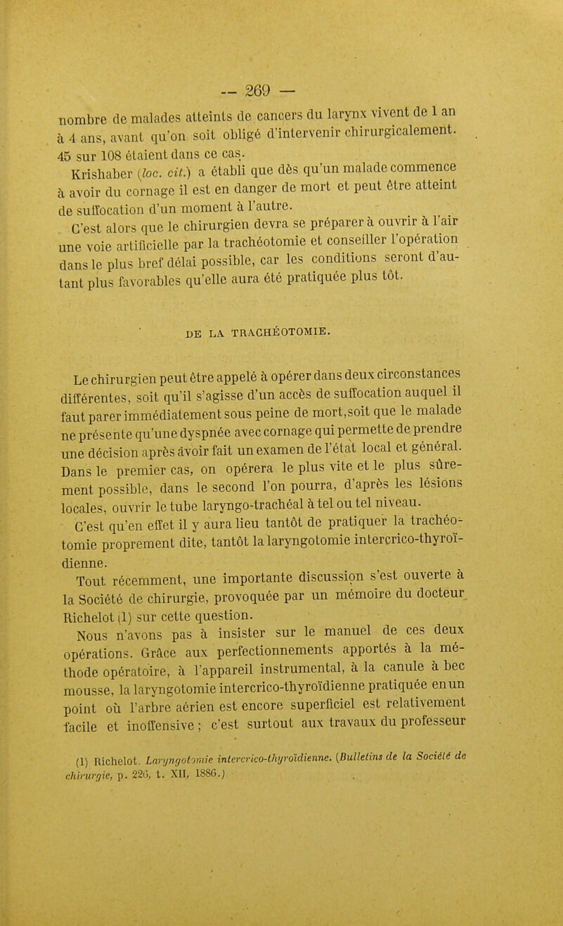 nombre de mcalades atteints de cancers du larynx vivent de 1 an à 4 ans, avant qu'on soit obligé d'intervenir chirurgicalement. 45 sur 108 étaient dans ce cas. Krishaber {loc. cit.) a établi que dès qu'un malade commence à avoir du cornage il est en danger de mort et peut être atteint de suffocation d'un moment à l'autre. C'est alors que le chirurgien devra se préparer à ouvrir à l'air une voie artificielle par la trachéotomie et conseiller l'opération dans le plus bref délai possible, car les conditions seront d'au- tant plus favorables qu'elle aura été pratiquée plus tôt. DE LA TRACHÉOTOMIE. Le chirurgien peut être appelé à opérer dans deux circonstances différentes, soit qu'il s'agisse d'un accès de suffocation auquel il faut parer immédiatement sous peine de mort,soit que le malade ne présente qu'une dyspnée avec cornage qui permette de prendre une décision après avoir fait un examen de l'état local et général. Dans le premier cas, on opérera le plus vite et le plus sûre- ment possible, dans le second l'on pourra, d'après les lésions locales, ouvrir le tube laryngo-trachéal à tel ou tel niveau. C'est qu'en effet il y aura lieu tantôt de pratiquer la trachéo- tomie proprement dite, tantôt la laryngotomie intercrico-thyroï- dienne. Tout récemment, une importante discussion s'est ouverte à la Société de chirurgie, provoquée par un mémoire du docteur Richelot |1) sur cette question. Nous n'avons pas à insister sur le manuel de ces deux opérations. Grâce aux perfectionnements apportés à la mé- thode opératoire, à l'appareil instrumental, à la canule à bec mousse, la laryngotomie intercrico-thyroïdienne pratiquée en un point où l'arbre aérien est encore superficiel est relativement facile et inoffensive ; c'est surtout aux travaux du professeur (1) Richelot. Laryngotomie inlercrko-thyroidienne. [Bulletins de la Société de chirurgie, p. 220, t. XII, 188G.)