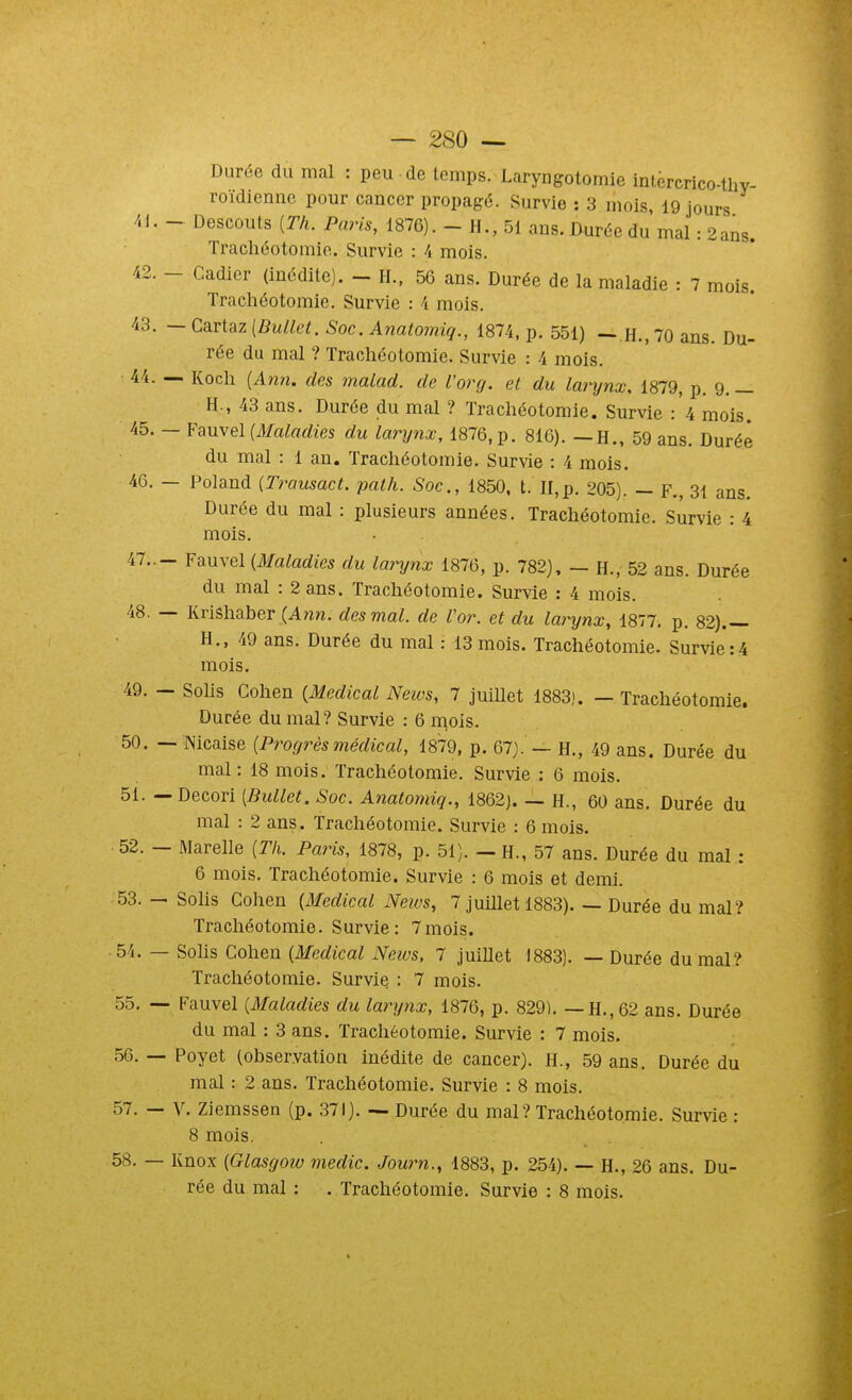 Durée du mal : peu de temps. Laryngotomie intèrcrico-tliY- roïdicnne pour cancer propagé. Survie : 3 mois, 19 jours 41. - Descouts [Th. Paris, 1876). - H., 51 ans. Durée du mal : 2ans. Trachéotomie. Survie : 4 mois. 42. - Cadicr (inédite). - H., 56 ans. Durée de la maladie : 7 mois. Trachéotomie. Survie : 4 mois. 43. — Cartaz [Bullet. Soc. Anatomiq., 1874, p. 551) —.H., 70 ans. Du- rée du mal ? Trachéotomie. Survie : 4 mois. 44. — Koch [Ann. des malad. de l'org. et du larynx, 1879, p. 9. _ H., 43 ans. Durée du mal ? Trachéotomie. Survie :'4 mois. 45. — ¥auvQl{AIaladies du larynx, 1876, p. 816). —H., 59 ans. Durée du mal : 1 au. Trachéotomie. Survie : 4 mois. 46. — Poland (Trausact. path. Soc., 1850. t. II,p. 205). — F., 31 ans. Durée du mal : plusieurs années. Trachéotomie. Survie : 4 mois. 47..- Fauvel {Maladies du larynx 1876, p. 782), — H., 52 ans. Durée du mal : 2 ans. Trachéotomie. Survie : 4 mois. 48. — Krlshaber {Ann. des mal. de Vor. et du larynx, 1877, p. 82).— H., 49 ans. Durée du mal : 13 mois. Trachéotomie. Survie:4 mois. 49. — Solis Cohen {Médical Neivs, 7 juillet 1883). — Trachéotomie. Durée du mal? Survie : 6 ir^ols. 50. — Nicaise {Progrèsmédical, 1879, p. 67). — H., 49 ans. Durée du mal: 18 mois. Trachéotomie. Survie : 6 mois. 51. — Decori [Bullet. Soc. Anatomiq., 1862j. — H., 60 ans. Durée du mal : 2 ans. Trachéotomie. Survie : 6 mois. 52. — Marelle {Tli. Paris, 1878, p. 51). — H., 57 ans. Durée du mal : 6 mois. Trachéotomie. Survie : 6 mois et demi. -53. — Solis Cohen {Médical Neivs, 7 juillet 1883). — Durée du mal? Trachéotomie. Survie: 7mois. 54. — Solis Cohen {Médical Neius. 7 juillet 1883). — Durée du mal? Trachéotomie. Survie : 7 mois. 55. — Fauvel {Maladies du laryiix, 1876, p. 829). — H., 62 ans. Durée du mal : 3 ans. Trachéotomie. Survie : 7 mois. 56. — Poyet (observation inédite de cancer). H., 59 ans. Durée du mal : 2 ans. Trachéotomie. Survie : 8 mois. 57. — V. Ziemssen (p. 371). — Durée du mal? Trachéotomie. Survie : 8 mois. 58. — Knox {Glasgow medic. Journ., 1883, p. 254). — H., 26 ans. Du- rée du mal : . Trachéotomie. Survie : 8 mois.