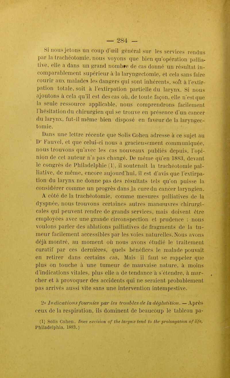 Si nous jetons un coup çl'œil général sur les services rendus par la Irachéolomic, nous voyons que bien qu'opération pallia- tive, elle a dans un grand nombpe de cas donné un résultat in- comparablement supérieur à la laryngectomie, et cela sans faire courir aux malades les dangers qui sont inhérents, soît à l'extir- pation totale, soit à l'extirpation partielle du larynx. Si nous ajoutons à cela qu'il est des cas oîi, de toute façon, elle n'est que la seule ressource applicable, nous comprendrons facilement l'hésitation du chirurgien qui se trouve en présence d'un cancer du larynx, fut-il même bien disposé en faveur de la laryngec- tomie. Dans une lettre récente que Solis Cohen adresse à ce sujet au D Fauvel, et que celui-ci nous a gracieusement communiquée, nous trouvons qu'avec les cas nouveaux publiés depuis, l'opi- nion de cet auteur n'a pas changé. De même qu'en 1883, devant le congrès de Philadelphie (1), il soutenait la trachéotomie pal- liative, de même, encore aujourd'hui, il est d'avis que l'extirpa- tion du larynx ne donne pas des résultats tels qu'on puisse la considérer comme un progrès dans la cure du cancer laryngien. A côté de la trachéotomie, comme mesures palliatives de la dyspnée, nous trouvons certaines autres manœuvres chirurgi- cales qui peuvent rendre de grands services, mais doivent être employées avec une grande circonspection et prudence : nous voulons parler des ablations palliatives de fragments de la tu- meur facilement accessibles par les voies naturelles. Nous avons déjà montré, au moment oîi nous avons étudié le traitement curatif par ces dernières, quels bénéfices le malade pouvait en retirer dans certains cas. Mais il faut se rappeler que plus on touche à une tumeur de mauvaise nature, à moins d'indications vitales, plus elle a de tendance à s'étendre, à mar- . cher et à provoquer des accidents qui ne seraient probablement pas arrivés aussi vite sans une intervention intempestive. 2o Indications fournies par les troubles de la déglutition. — Après ceux de la respiration, ils dominent de beaucoup le tableau pa- (1) Solis Cohen. Does excision of the larynx tend to the prolongation oflife, Philadelphia, 1883.)