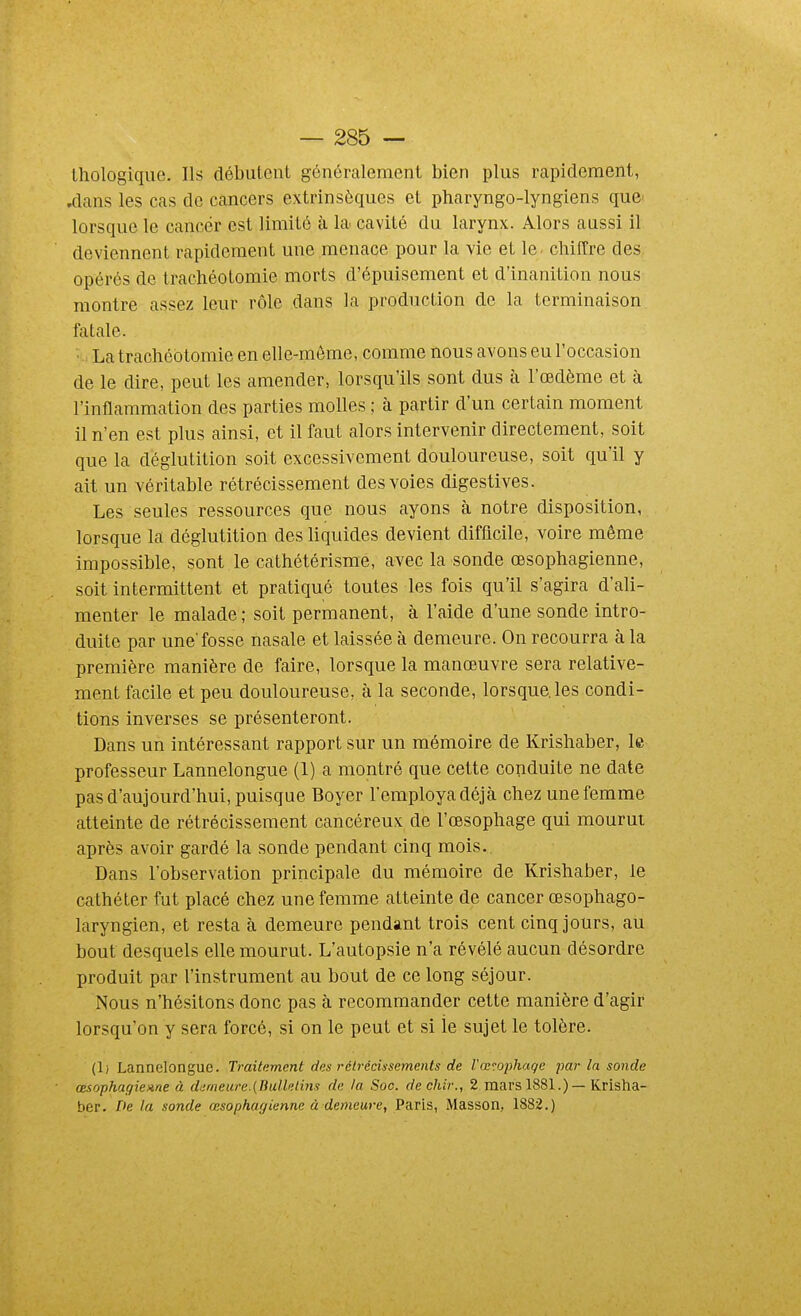 thologique. Ils débutent généralement bien plus rapidement, .dans les cas de cancers extrinsèques et pharyngo-lyngiens que» lorsque le cancér est limité à la. cavité du larynx. Alors aussi il deviennent rapidement une menace pour la vie et le. chifCre des opérés de trachéotomie morts d'épuisement et d'inanition nous montre assez leur rôle dans la production de la terminaison fatale. • La trachéotomie en elle-même, comme nous avons eu l'occasion de le dire, peut les amender, lorsqu'ils sont dus à l'œdème et à l'inflammation des parties molles ; à partir d'un certain moment il n'en est plus ainsi, et il faut alors intervenir directement, soit que la déglutition soit excessivement douloureuse, soit qu'il y ait un véritable rétrécissement des voies digestives. Les seules ressources que nous ayons à notre disposition, lorsque la déglutition des liquides devient difficile, voire même impossible, sont le cathétérisme, avec la sonde œsophagienne, soit intermittent et pratiqué toutes les fois qu'il s'agira d'ali- menter le malade; soit permanent, à l'aide d'une sonde intro- duite par unefosse nasale et laissée à demeure. On recourra à la première manière de faire, lorsque la manœuvre sera relative- ment facile et peu douloureuse, à la seconde, lorsque, les condi- tions inverses se présenteront. Dans un intéressant rapport sur un mémoire de Krishaber, le professeur Lannelongue (1) a montré que cette conduite ne date pas d'aujourd'hui, puisque Boyer l'employa déjà chez une femme atteinte de rétrécissement cancéreux de l'œsophage qui mourut après avoir gardé la sonde pendant cinq mois.. Dans l'observation principale du mémoire de Krishaber, le cathéter fut placé chez une femme atteinte de cancer œsophago- laryngien, et resta à demeure pendant trois cent cinq jours, au bout desquels elle mourut. L'autopsie n'a révélé aucun désordre produit par l'instrument au bout de ce long séjour. Nous n'hésitons donc pas à recommander cette manière d'agir lorsqu'on y sera forcé, si on le peut et si le sujet le tolère. (1) Lannelongue. Traitement des rétrécissements de Vœnphaqc par la sonde œsophagienne à demeure.{Bullelins de la Soc. dechir., 2 mars 1881.) — Krisha- ber. De la sonde œsophagienne à demeure, Paris, Masson, 1882.)