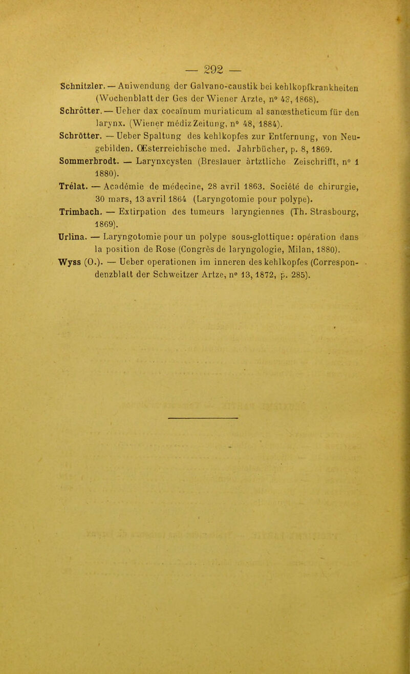 Schnitzler. — Aniwendung der Galvano-caustik bei kehlkopfkrankheiten (Wochenblalt der Ges der Wiener Arzte, n 45,1868). Schrôtter. — Ueher dax cocaïnum muriaticum al sanœslheticum fur den larynx. (Wiener médizZeitung, n 48, 1884). Schrôtter. — Ueber Spaltung des kehlkopfes zur Entfernung, von Neu- gebilden. QEsterreichische raed. Jahrbucher, p. 8, 1869. Sommerbrodt. — Larynxcysten (Breslauer àrtztliche Zeischrifft, n 1 1880). Trélat. — Académie de médecine, 28 avril 1863. Société de chirurgie, 30 mars, 13 avril 1864 (Laryngotomie pour polype). Trimbach. — Extirpation des tumeurs laryngiennes (Th. Strasbourg, 1869). Urlina. — Laryngotomie pour un polype sous-gloltique: opération dans la position de Rose (Congrès de laryngologie, Milan, 1880). Wyss (0.)' — Ueber operationen im inneren des kehlkopfes (Correspon- denzblatt der Schweitzer Artze, n 13,1872, p. 285).