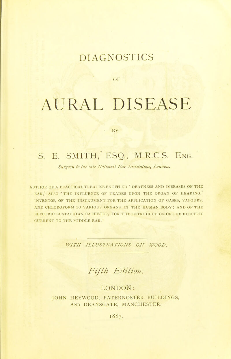 DIAGNOSTICS OF AURAL DISEASE S. E. SMITH, ESQ., M.R.C.S. Eng. Siirqeon to the late Nalional Ear Institution, London. AUTHOR OF A PRACTICAL TREATISE ENTITLED ' DEAFNESS AND DISEASES OF THE EAR,' ALSO 'THE INFLUENCE OF TRADES UPON THE ORGAN OF HEARING.' INVENTOR OF THE INSTRUMENT FOR THE APPLICATION OF GASES, VAPOURS, AND CHLOROFORM TO VARIOUS ORGANS IN THE HUMAN BODY ; AND OF THE ELECTRIC EUSTACHIAN CATHETER, FOR THE INTRODUCTION OF THE ELECTRIC CURRENT TO THE MIDDLE EAR. WITH ILLUSTRATIONS ON WOOD. Fifth Edition. LONDON: JOHN IIEYWOOD, PATERNOSTER BUILDINGS, And DEANSGATE, MANCHESTER. 1883.