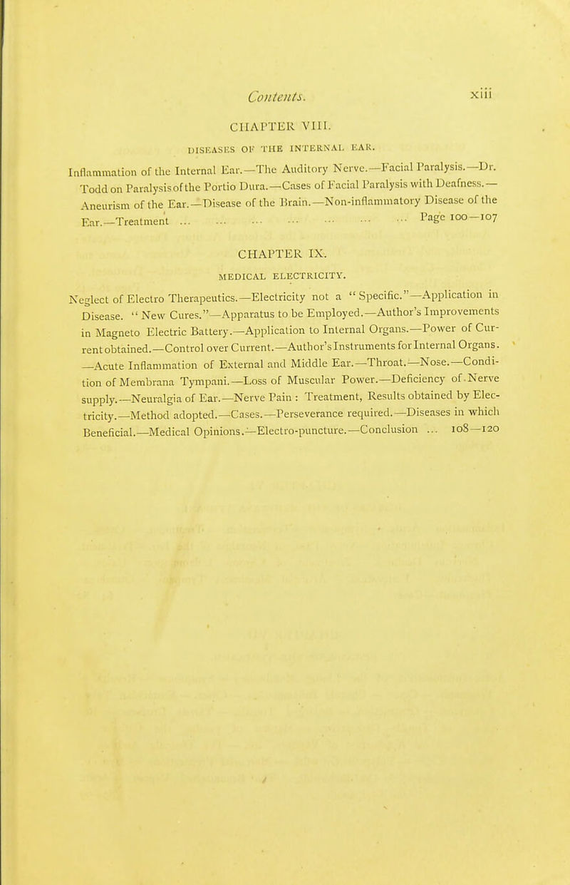 CHAPTER VIII. UISEASI'.S OV THE INTERNAL EAR. Inflammation of the Internal Ear.-Thc Auditory Nerve.—Facial Paralysis.—Dr. Todd on Paralysis of the Portio Dura.—Cases of Facial Paralysis with Deafness.— Aneurism of the Ear.—Disease of the Brain.—Non-inflammatory Disease of the Ear.-Treatment Page lOO-107 CHAPTER IX. MEDICAL ELECTRICITY. Neglect of Electro Therapeutics.—Electricity not a  Specific.—Application in Disease.  New Cures.—Apparatus to be Employed.—Author's Improvements in Magneto Electric Battery.—Application to Internal Organs.—Power of Cur- rent obtained.—Control over Current.—Author's Instruments forlnternal Organs. —Acute Inflammation of External and Middle Ear.—Throat.—Nose.—Condi- tion of Membrana Tympani.—Loss of Muscular Power.—Deficiency of.Nerve supply.—Neuralgia of Ear.—Nerve Pain : Treatment, Results obtained by Elec- tricity.—Method adopted.—Cases.—Perseverance required.—Diseases in which Beneficial.—Medical Opinions.—Electro-puncture.—Conclusion ... 108—120