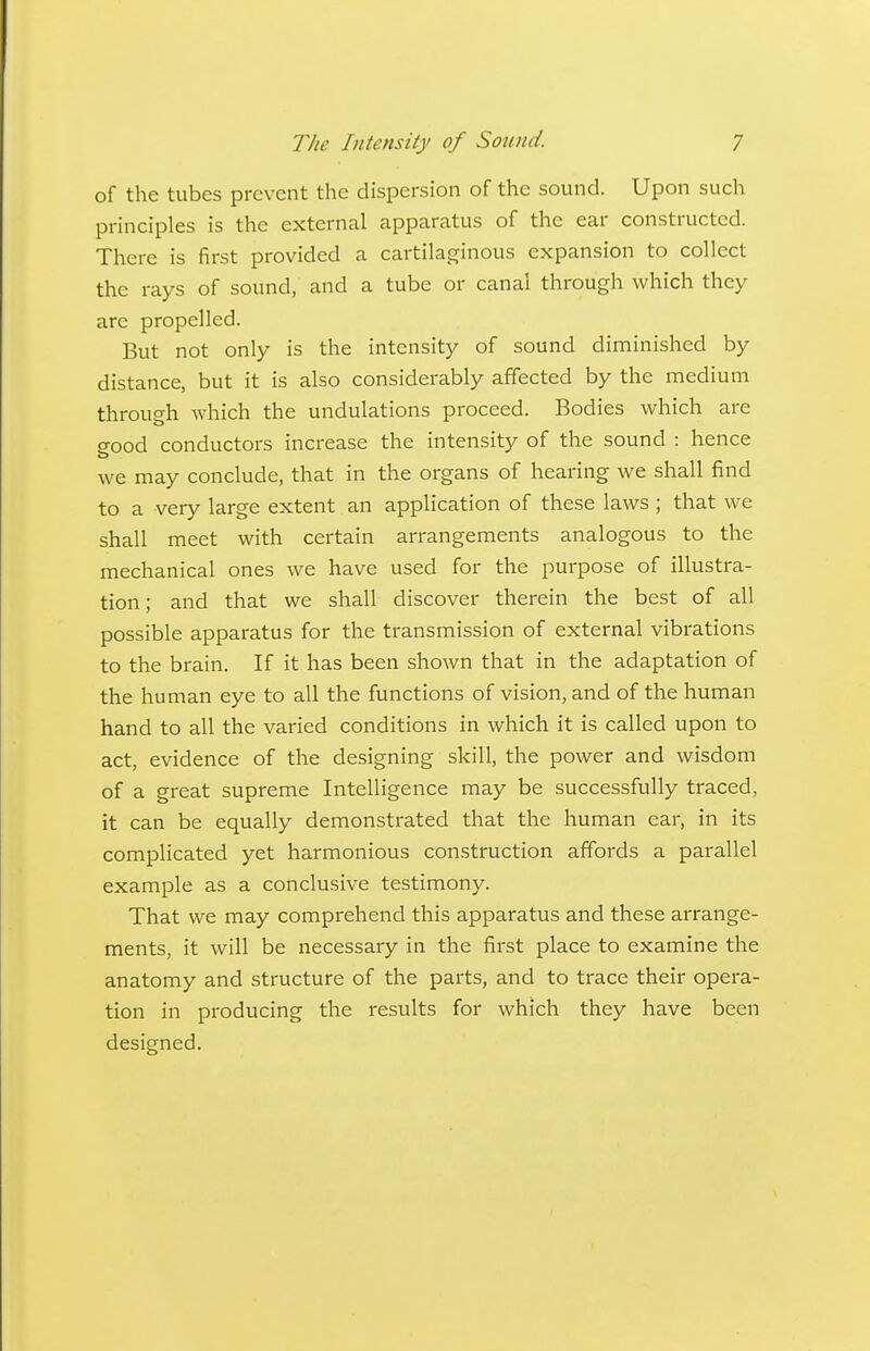 of the tubes prevent the dispersion of the sound. Upon such principles is the external apparatus of the ear constructed. There is first provided a cartilaginous expansion to collect the rays of sound, and a tube or canal through which they are propelled. But not only is the intensity of sound diminished by distance, but it is also considerably affected by the medium through which the undulations proceed. Bodies which are good conductors increase the intensity of the sound : hence we may conclude, that in the organs of hearing we shall find to a very large extent an application of these laws; that we shall meet with certain arrangements analogous to the mechanical ones we have used for the purpose of illustra- tion ; and that we shall discover therein the best of all possible apparatus for the transmission of external vibrations to the brain. If it has been shown that in the adaptation of the human eye to all the functions of vision, and of the human hand to all the varied conditions in which it is called upon to act, evidence of the designing skill, the power and wisdom of a great supreme Intelligence may be successfully traced, it can be equally demonstrated that the human ear, in its complicated yet harmonious con.struction affords a parallel example as a conclusive testimony. That we may comprehend this apparatus and these arrange- ments, it will be necessary in the first place to examine the anatomy and structure of the parts, and to trace their opera- tion in producing the results for which they have been designed.