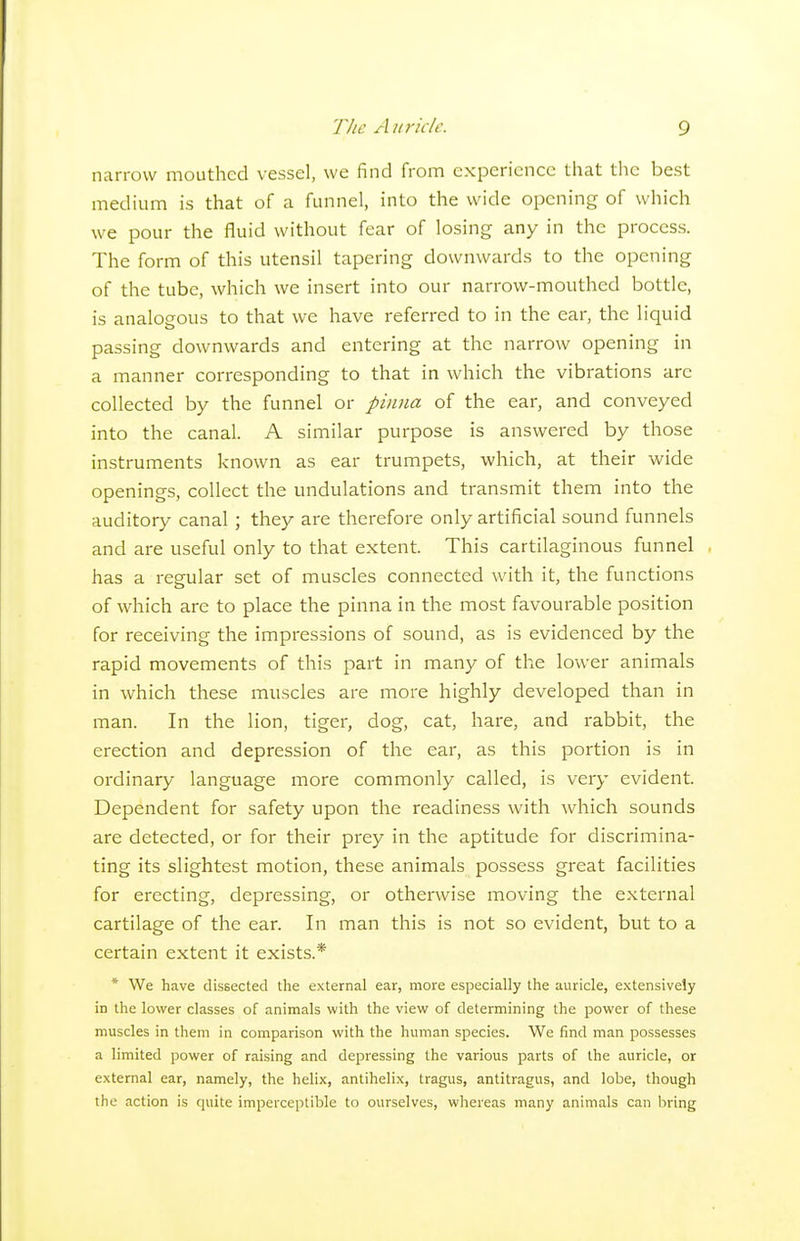 narrow mouthed vessel, we find from experience that the best medium is that of a funnel, into the wide opening of which we pour the fluid without fear of losing any in the process. The form of this utensil tapering downwards to the opening of the tube, which we insert into our narrow-mouthed bottle, is analogous to that we have referred to in the ear, the liquid passing downwards and entering at the narrow opening in a manner corresponding to that in which the vibrations are collected by the funnel or pinna of the ear, and conveyed into the canal. A similar purpose is answered by those instruments known as ear trumpets, which, at their wide openings, collect the undulations and transmit them into the auditory canal ; they are therefore only artificial sound funnels and are useful only to that extent. This cartilaginous funnel , has a regular set of muscles connected with it, the functions of which are to place the pinna in the most favourable position for receiving the impressions of sound, as is evidenced by the rapid movements of this part in many of the lower animals in which these muscles are more highly developed than in man. In the lion, tiger, dog, cat, hare, and rabbit, the erection and depression of the ear, as this portion is in ordinary language more commonly called, is very evident. Dependent for safety upon the readiness with which sounds are detected, or for their prey in the aptitude for discrimina- ting its slightest motion, these animals possess great facilities for erecting, depressing, or otherwise moving the external cartilage of the ear. In man this is not so evident, but to a certain extent it exists.* * We have dissected the external ear, more especially the auricle, e.xtensively in the lower classes of animals with the view of determining the power of these muscles in them in comparison with the human species. We find man possesses a limited power of raising and depressing the various parts of the auricle, or external ear, namely, the helix, antihelix, tragus, antitragus, and lobe, though the action is quite imperceptible to ourselves, whereas many animals can bring