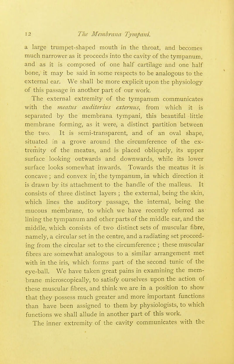 a large trumpet-shaped mouth in the throat, and becomes much narrower as it proceeds into the cavity of the tympanum, and as it is composed of one half cartilage and one half bone, it may be said in some respects to be analogous to the external ear. We shall be more explicit upon the physiology of this passage in another part of our work. The external extremity of the tympanum communicates with the meatus mcditorhis externus, from which it is separated by the membrana tympani, this beautiful little membrane forming, as it were, a distinct partition between the two. It is semi-transparent, and of an oval shape, situated in a grove around the circumference of the ex- tremity of the meatus, and is placed obliquely, its upper surface looking outwards and downwards, while its lower surface looks somewhat inwards. Towards the meatus it is concave ; and convex in] the tympanum, in which direction it is drawn by its attachment to the handle of the malleus. It consists of three distinct layers ; the external, being the skin, which lines the auditory passage, the internal, being the mucous membrane, to which we have recently referred as lining the tympanum and other parts of the middle ear, and the middle, which consists of two distinct sets of muscular fibre, namely, a circular set in the centre, and a radiating set proceed- ing from the circular set to the circumference ; these muscular fibres are somewhat analogous to a similar arrangement met with in the iris, which forms part of the second tunic of the eye-ball. We have taken great pains in examining the mem- brane microscopically, to satisfy ourselves upon the action of these muscular fibres, and think we are in a position to show that they possess much greater and more important functions than have been assigned to them by physiologists, to which functions we shall allude in another part of this work. The inner extremity of the cavity communicates with the