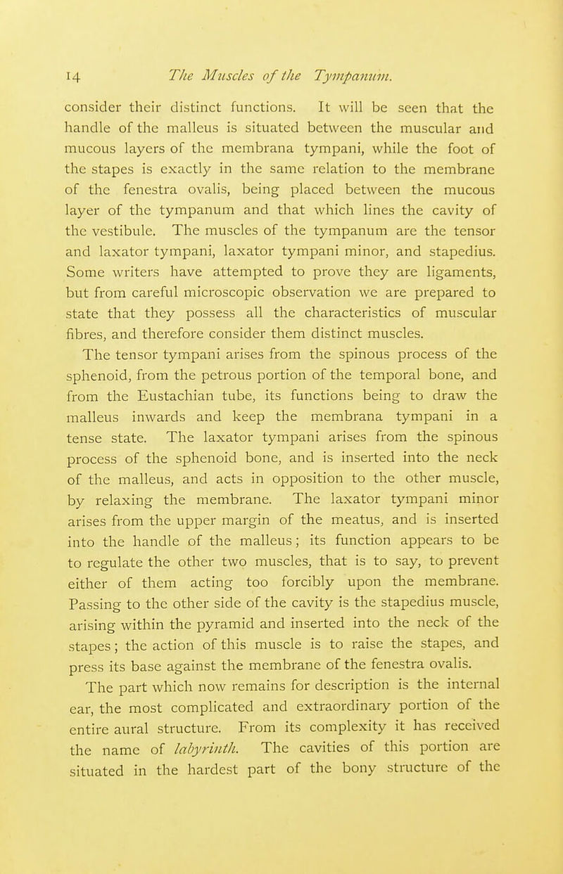 consider their distinct functions. It will be seen that the handle of the malleus is situated between the muscular and mucous layers of the membrana tympani, while the foot of the stapes is exactly in the same relation to the membrane of the fenestra ovalis, being placed between the mucous layer of the tympanum and that which lines the cavity of the vestibule. The muscles of the tympanum are the tensor and laxator tympani, laxator tympani minor, and stapedius. Some writers have attempted to prove they are ligaments, but from careful microscopic observation we are prepared to state that they possess all the characteristics of muscular fibres, and therefore consider them distinct muscles. The tensor tympani arises from the spinous process of the sphenoid, from the petrous portion of the temporal bone, and from the Eustachian tube, its functions being to draw the malleus inwards and keep the membrana tympani in a tense state. The laxator tympani arises from the spinous process of the sphenoid bone, and is inserted into the neck of the malleus, and acts in opposition to the other muscle, by relaxing the membrane. The laxator tympani minor arises from the upper margin of the meatus, and is inserted into the handle of the malleus; its function appears to be to regulate the other two muscles, that is to say, to prevent either of them acting too forcibly upon the membrane. Passing to the other side of the cavity is the stapedius muscle, arising within the pyramid and inserted into the neck of the stapes; the action of this muscle is to raise the stapes, and press its base against the membrane of the fenestra ovalis. The part which now remains for description is the internal ear, the most complicated and extraordinaiy portion of the entire aural structure. From its complexity it has received the name of labyrinth. The cavities of this portion are situated in the hardest part of the bony structure of the