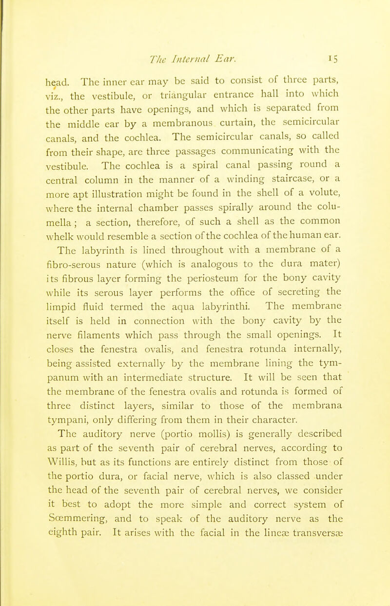 head. The inner car may be said to consist of three parts, viz., the vestibule, or triangular entrance hall into which the other parts have openings, and which is separated from the middle ear by a membranous curtain, the semicircular canals, and the cochlea. The semicircular canals, so called from their shape, are three passages communicating with the vestibule. The cochlea is a spiral canal passing round a central column in the manner of a winding staircase, or a more apt illustration might be found in the shell of a volute, where the internal chamber passes spirally around the colu- mella ; a section, therefore, of such a shell as the common whelk would resemble a section of the cochlea of the human ear. The labyrinth is lined throughout with a membrane of a fibro-serous nature (which is analogous to the dura mater) its fibrous layer forming the periosteum for the bony cavity while its serous layer performs the office of secreting the limpid fluid termed the aqua labyrinthi. The membrane itself is held in connection with the bony cavity by the nerve filaments which pass through the small openings. It closes the fenestra ovalis, and fenestra rotunda internally, being assisted externally by the membrane lining the tym- panum with an intermediate structure. It will be seen that the membrane of the fenestra ovalis and rotunda is formed of three distinct layers, similar to those of the membrana tympani, only differing from them in their character. The auditory nerve (portio mollis) is generally described as part of the seventh pair of cerebral nerves, according to Willis, but as its functions are entirely distinct from those of the portio dura, or facial nerve, which is also classed under the head of the seventh pair of cerebral nerves, we consider it best to adopt the more simple and correct system of Scemmering, and to speak of the auditory nerve as the eighth pair. It arises with the facial in the lineje transversee