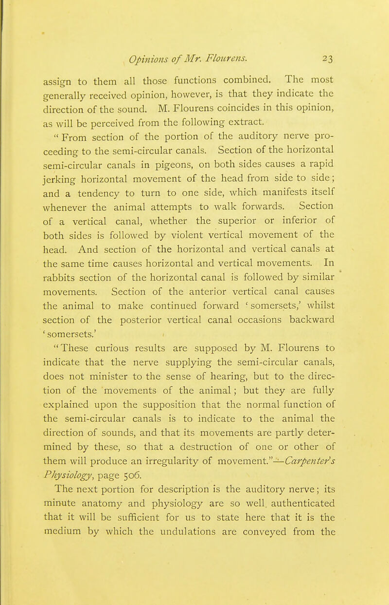 assign to them all those functions combined. The most generally received opinion, however, is that they indicate the direction of the sound. M. Flourens coincides in this opinion, as will be perceived from the following extract.  From section of the portion of the auditory nerve pro- ceeding to the semi-circular canals. Section of the horizontal semi-circular canals in pigeons, on both sides causes a rapid jerking horizontal movement of the head from side to side; and a tendency to turn to one side, which manifests itself whenever the animal attempts to walk forwards. Section of a vertical canal, whether the superior or inferior of both sides is followed by violent vertical movement of the head. And section of the horizontal and vertical canals at the same time causes horizontal and vertical movements. In rabbits section of the horizontal canal is followed by similar movements. Section of the anterior vertical canal causes the animal to make continued forward ' somersets,' whilst section of the posterior vertical canal occasions backward ' somersets.' 1 These curious results are supposed by M. Flourens to indicate that the nerve supplying the semi-circular canals, does not minister to the sense of hearing, but to the direc- tion of the movements of the animal; but they are fully explained upon the supposition that the normal function of the semi-circular canals is to indicate to the animal the direction of sounds, and that its movements are partly deter- mined by these, so that a destruction of one or other of them will produce an irregularity of movQ.mQx\\.—Carpenter's Physiology, page 506. The next portion for description is the auditory nerve; its minute anatomy and physiology are so well, authenticated that it will be sufficient for us to state here that it is the medium by which the undulations are conveyed from the