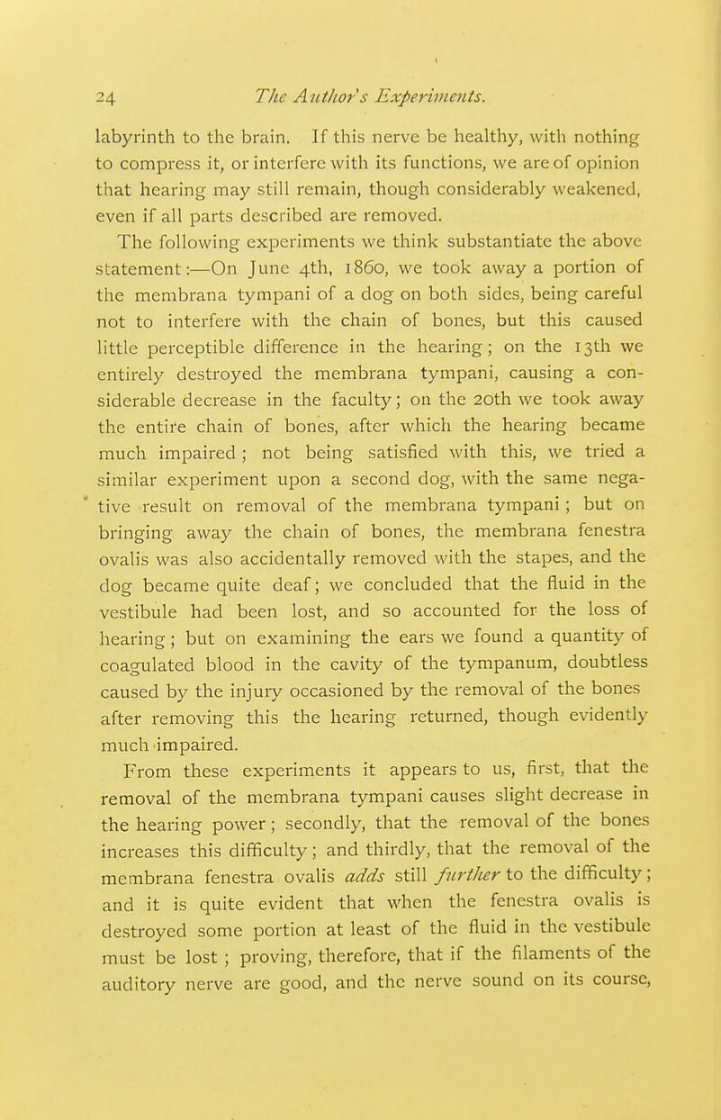 1 24 The Author s Experiments. labyrinth to the brain. If this nerve be healtliy, with notliing to compress it, or interfere with its functions, we are of opinion that hearing may still remain, though considerably weakened, even if all parts described are removed. The following experiments we think substantiate the above statement:—On June 4th, i860, we took away a portion of the membrana tympani of a dog on both sides, being careful not to interfere with the chain of bones, but this caused little perceptible difference in the hearing; on the 13th we entirely destroyed the membrana tympani, causing a con- siderable decrease in the faculty; on the 20th we took away the entife chain of bones, after which the hearing became much impaired; not being satisfied with this, we tried a similar experiment upon a second dog, with the same nega- tive result on removal of the membrana tympani; but on bringing away the chain of bones, the membrana fenestra ovalis was also accidentally removed with the stapes, and the dog became quite deaf; we concluded that the fluid in the vestibule had been lost, and so accounted for the loss of hearing; but on examining the ears we found a quantity of coagulated blood in the cavity of the tympanum, doubtless caused by the injury occasioned by the removal of the bones after removing this the hearing returned, though evidently much impaired. From these experiments it appears to us, first, that the removal of the membrana tympani causes slight decrease in the hearing power; secondly, that the removal of the bones increases this difficulty; and thirdly, that the removal of the membrana fenestra ovaUs adds still further to the difficulty; and it is quite evident that when the fenestra ovalis is destroyed some portion at least of the fluid in the vestibule must be lost ; proving, therefore, that if the filaments of the auditory nerve are good, and the nerve sound on its course,