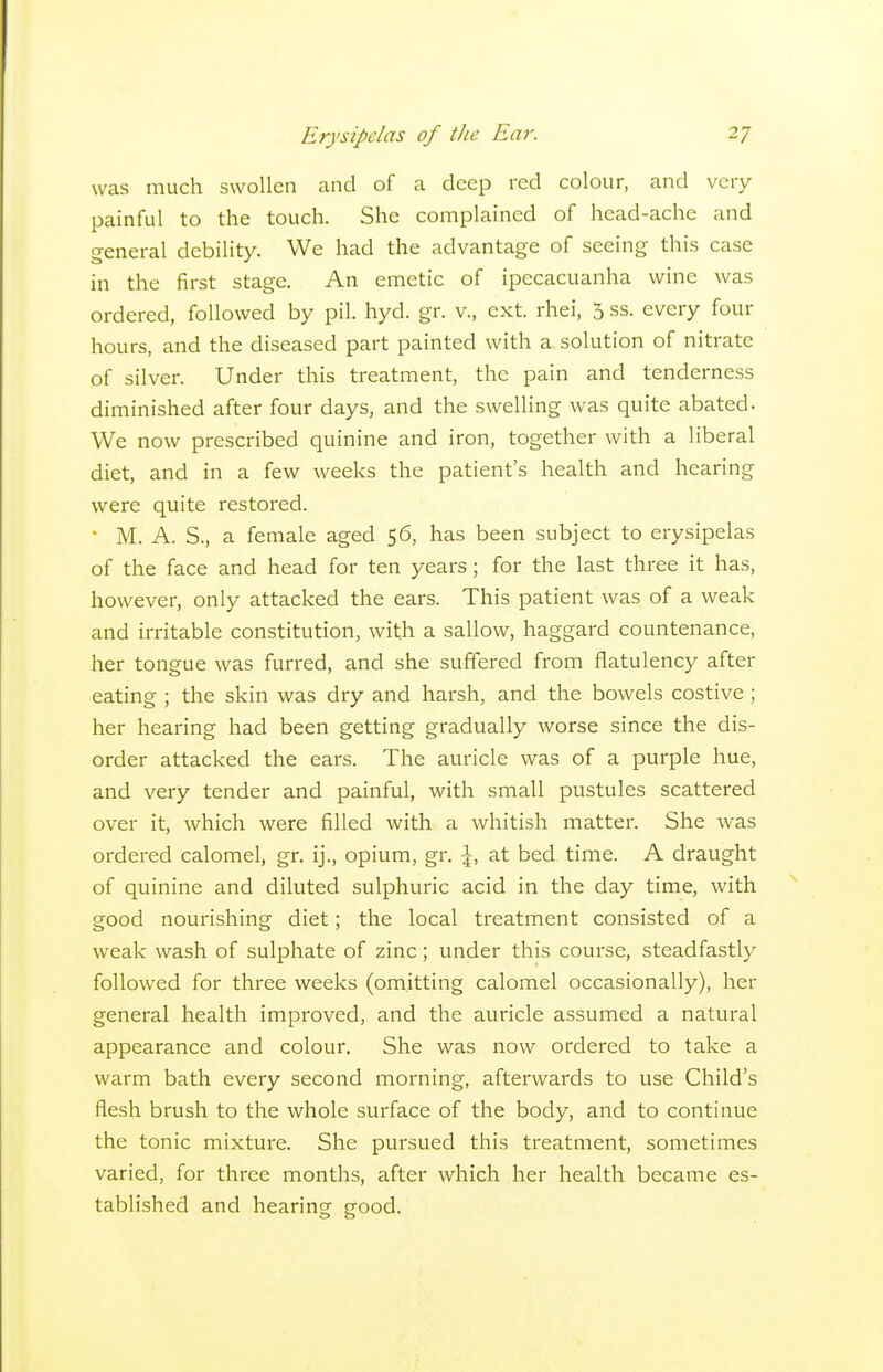 was much swollen and of a deep red colour, and very painful to the touch. She complauied of head-ache and general debility. We had the advantage of seeing this case in the first stage. An emetic of ipecacuanha wine was ordered, followed by pil. hyd. gr. v., ext. rhei, 5 ss. every four hours, and the diseased part painted with a solution of nitrate of silver. Under this treatment, the pain and tenderness diminished after four days, and the swelling was quite abated. We now prescribed quinine and iron, together with a liberal diet, and in a few weeks the patient's health and hearing were quite restored. • M. A. S., a female aged 56, has been subject to erysipelas of the face and head for ten years; for the last three it has, however, only attacked the ears. This patient was of a weak and irritable constitution, with a sallow, haggard countenance, her tongue was furred, and she suffered from flatulency after eating ; the skin was dry and harsh, and the bowels costive; her hearing had been getting gradually worse since the dis- order attacked the ears. The auricle was of a purple hue, and very tender and painful, with small pustules scattered over it, which were filled with a whitish matter. She was ordered calomel, gr. ij., opium, gr. \, at bed time. A draught of quinine and diluted sulphuric acid in the day time, with good nourishing diet; the local treatment consisted of a weak wash of sulphate of zinc; under this course, steadfastly followed for three weeks (omitting calomel occasionally), her general health improved, and the auricle assumed a natural appearance and colour. She was now ordered to take a warm bath every second morning, afterwards to use Child's flesh brush to the whole surface of the body, and to continue the tonic mixture. She pursued this treatment, sometimes varied, for three months, after which her health became es- tablished and hearing good.