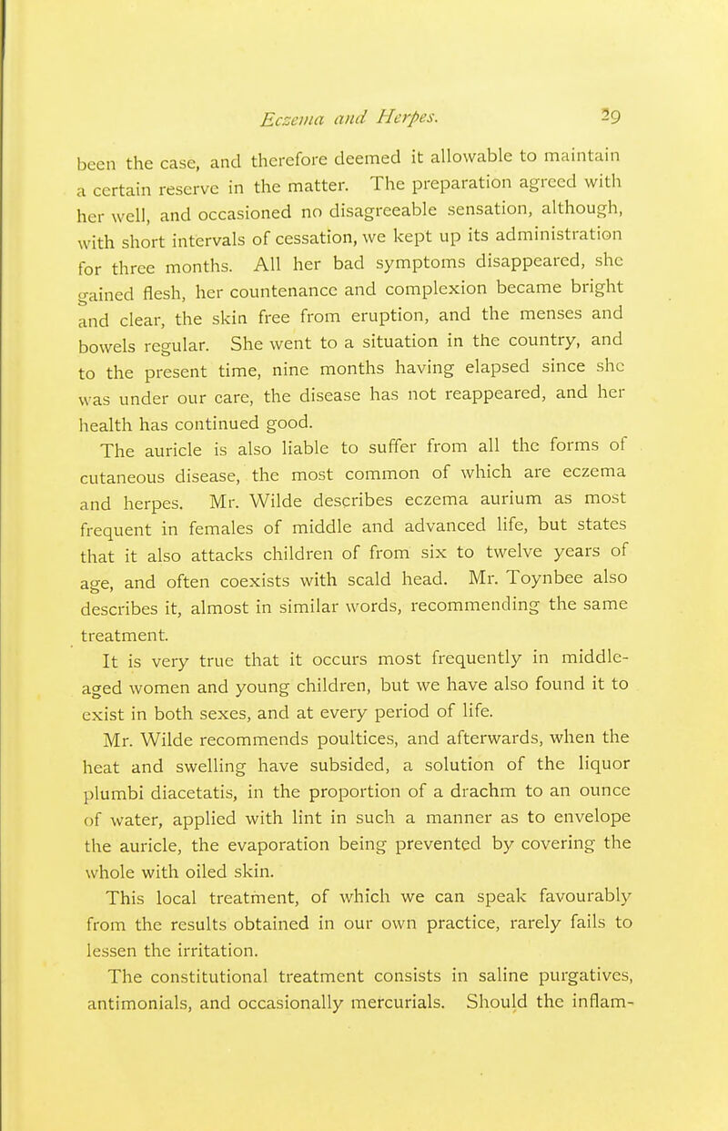 been the case, and therefore deemed it allowable to maintain a certain reserve in the matter. The preparation agreed with her well, and occasioned no disagreeable sensation, although, with short intervals of cessation, we kept up its administration for three months. All her bad symptoms disappeared, she gained flesh, her countenance and complexion became bright and clear, the skin free from eruption, and the menses and bowels regular. She went to a situation in the country, and to the present time, nine months having elapsed since she was under our care, the disease has not reappeared, and her health has continued good. The auricle is also liable to suffer from all the forms of cutaneous disease, the most common of which are eczema and herpes. Mr. Wilde describes eczema aurium as most frequent in females of middle and advanced hfe, but states that it also attacks children of from six to twelve years of ase. and often coexists with scald head. Mr. Toynbee also describes it, almost in similar words, recommending the same treatment. It is very true that it occurs most frequently in middle- aged women and young children, but we have also found it to exist in both sexes, and at every period of life. Mr. Wilde recommends poultices, and afterwards, when the heat and swelling have subsided, a solution of the liquor plumbi diacetatis, in the proportion of a drachm to an ounce of water, applied with lint in such a manner as to envelope the auricle, the evaporation being prevented by covering the whole with oiled skin. This local treatment, of which we can speak favourably from the results obtained in our own practice, rarely fails to lessen the irritation. The constitutional treatment consists in saline purgatives, antimonials, and occasionally mercurials. Should the inflam-