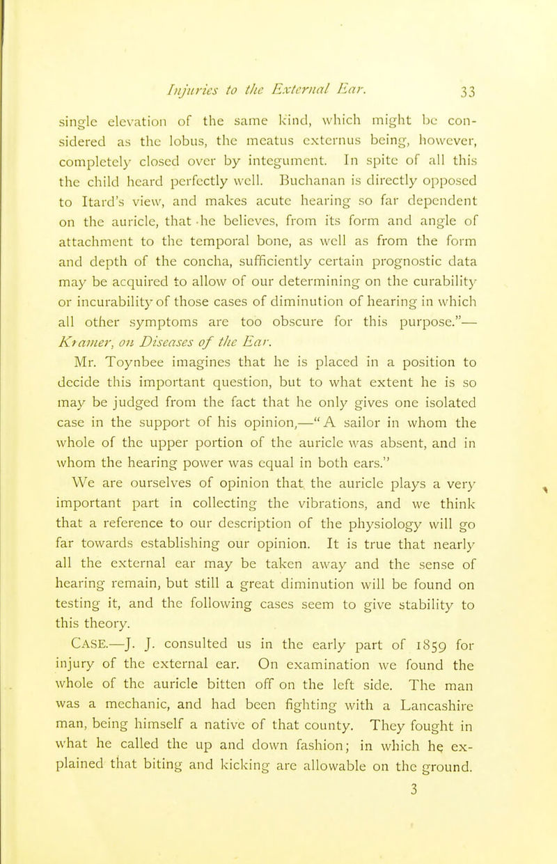 single elevation of the same kind, which might be con- sidered as the lobus, the meatus cxternus being, however, completely closed over by integument. In spite of all this the child heard perfectly well. Buchanan is directly opposed to Itard's view, and makes acute hearing so far dependent on the auricle, that he believes, from its form and angle of attachment to the temporal bone, as well as from the form and depth of the concha, sufficiently certain prognostic data may be acquired to allow of our determining on the curabilitj- or incurability of those cases of diminution of hearing in which all other symptoms are too obscure for this purpose.— Ktainer, on Diseases of the Ear. Mr. Toynbee imagines that he is placed in a position to decide this important question, but to what extent he is so ma}' be judged from the fact that he only gives one isolated case in the support of his opinion,—A sailor in whom the whole of the upper portion of the auricle was absent, and in whom the hearing power was equal in both ears. We are ourselves of opinion that, the auricle plays a very important part in collecting the vibrations, and we think that a reference to our description of the physiology will go far towards establishing our opinion. It is true that nearly all the external ear may be taken away and the sense of hearing remain, but still a great diminution will be found on testing it, and the following cases seem to give stability to this theory. Case.—J. J. consulted us in the early part of 1859 for injury of the external ear. On examination we found the whole of the auricle bitten off on the left side. The man was a mechanic, and had been fighting with a Lancashire man, being himself a native of that county. They fought in what he called the up and down fashion; in which he ex- plained that biting and kicking are allowable on the ground. 3