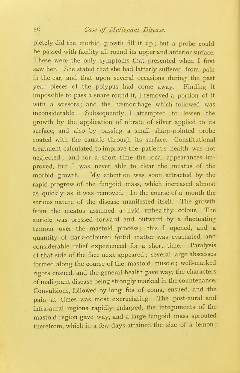 pletely did the morbid growth fill it up; but a probe could be passed with facility all round its upper and anterior surface. These were the only symptoms that presented when I first saw her. She stated that she had latterly suffered from pain in the ear, and that upon several occasions during the past year pieces of the polypus had come away. Finding it impossible to pass a snare round it, I removed a portion of it with a scissors; and the haemorrhage which followed was inconsiderable. Subsequently I attempted to lessen the growth by the application of nitrate of silver applied to its surface, and also by passing a small sharp-pointed probe coated with the caustic through its surface. Constitutional treatment calculated to improve the patient s health was not neglected ; and for a short time the local appearances im- proved, but I was never able to clear the meatus of the morbid growth. My attention was soon attracted by the rapid progress of the fungoid mass, which increased almost as quickly as it was removed. In the course of a month the serious nature of the disease manifested itself The growth from the meatus assumed a livid unhealthy colour. The auricle was pressed forward and outward by a fluctuating tumour over the mastoid process; this I opened, and a quantity of dark-coloured fpetid matter was evacuated, and considerable relief experienced for a short time. Paralysis of that side of the face next appeared ; several large abscesses formed along the course of the mastoid muscle ; well-marked rigors ensued, and the general health gave way, the characters of malignant disease being strongly marked in the countenance. Convulsions, followed by long fits of coma, ensued, and the pain at times was most excruciating. The post-aural and infra-aural regions rapidly enlarged, the integuments of the mastoid region gave way, and a large, fungoid mass sprouted therefrom, which in a few days attained the size of a lemon ;