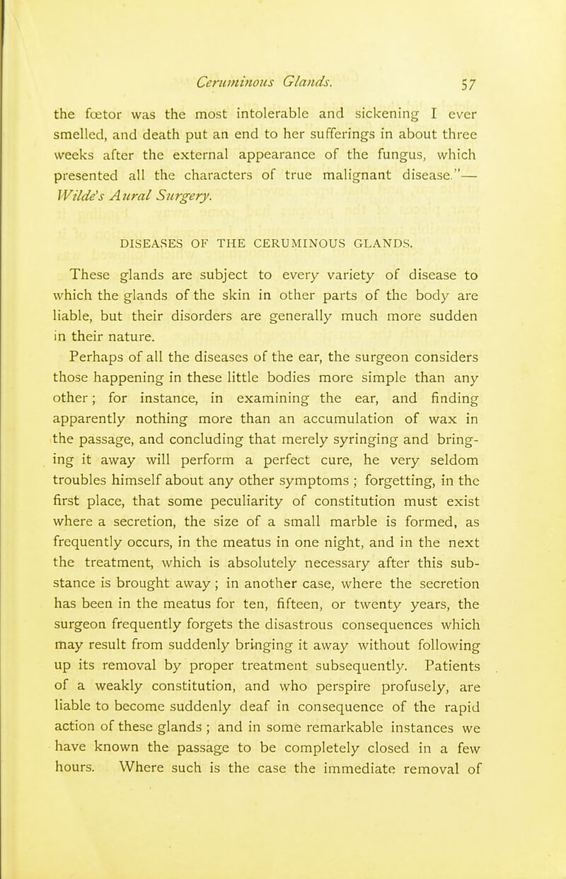 the fcetor was the most intolerable and sickening I ever smelled, and death put an end to her sufferings in about three weeks after the external appearance of the fungus, which presented all the characters of true malignant disease.— Wilde's Aural Surgery. DISEASES OF THE CERUMINOUS GLANDS. These glands are subject to every variety of disease to which the glands of the skin in other parts of the body are liable, but their disorders are generally much more sudden in their nature. Perhaps of all the diseases of the ear, the surgeon considers those happening in these little bodies more simple than any other; for instance, in examining the ear, and finding apparently nothing more than an accumulation of wax in the passage, and concluding that merely syringing and bring- ing it away will perform a perfect cure, he very seldom troubles himself about any other symptoms ; forgetting, in the first place, that some peculiarity of constitution must exist where a secretion, the size of a small marble is formed, as frequently occurs, in the meatus in one night, and in the next the treatment, which is absolutely necessary after this sub- stance is brought away; in another case, where the secretion has been in the meatus for ten, fifteen, or twenty years, the surgeon frequently forgets the disastrous consequences which may result from suddenly bringing it away without following up its removal by proper treatment subsequently. Patients of a weakly constitution, and who perspire profusely, are liable to become suddenly deaf in consequence of the rapid action of these glands ; and in some remarkable instances we have known the passage to be completely closed in a few hours. Where such is the case the immediate removal of