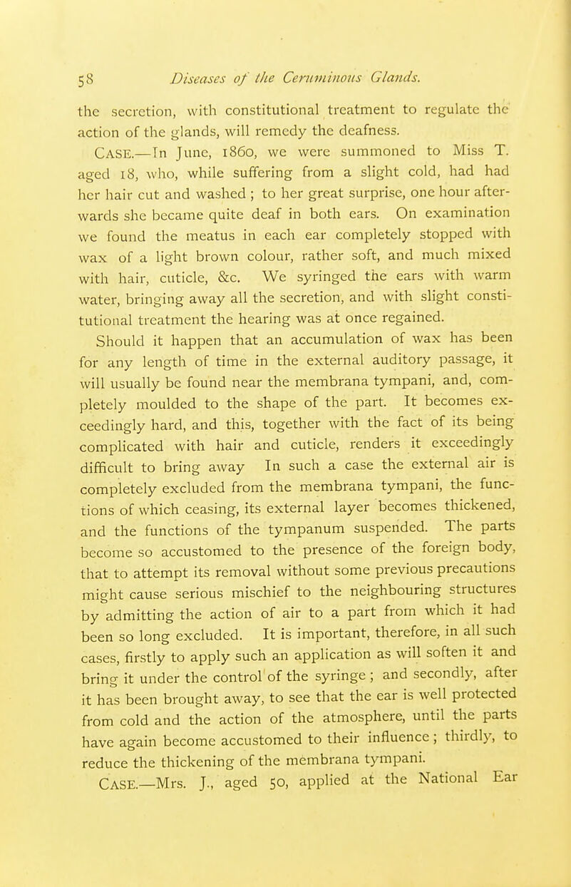 the secretion, with constitutional treatment to regulate the action of the glands, will remedy the deafness. Case.—In June, i86o, we were summoned to Miss T. aged 18, who, while suffering from a slight cold, had had her hair cut and washed ; to her great surprise, one hour after- wards she became quite deaf in both ears. On examination we found the meatus in each ear completely stopped with wax of a light brown colour, rather soft, and much mixed with hair, cuticle, &c. We syringed the ears with warm water, bringing away all the secretion, and with slight consti- tutional treatment the hearing was at once regained. Should it happen that an accumulation of wax has been for any length of time in the external auditory passage, it will usually be found near the membrana tympani, and, com- pletely moulded to the shape of the part. It becomes ex- ceedingly hard, and this, together with the fact of its being complicated with hair and cuticle, renders it exceedingly difficult to bring away In such a case the external air is completely excluded from the membrana tympani, the func- tions of which ceasing, its external layer becomes thickened, and the functions of the tympanum suspended. The parts become so accustomed to the presence of the foreign body, that to attempt its removal without some previous precautions might cause serious mischief to the neighbouring structures by admitting the action of air to a part from which it had been so long excluded. It is important, therefore, in all such cases, firstly to apply such an application as will soften it and bring it under the control of the syringe ; and secondly, after it has been brought away, to see that the ear is well protected from cold and the action of the atmosphere, until the parts have again become accustomed to their influence ; thirdly, to reduce the thickening of the membrana tympani. Case.—Mrs. J., aged 50, applied at the National Ear