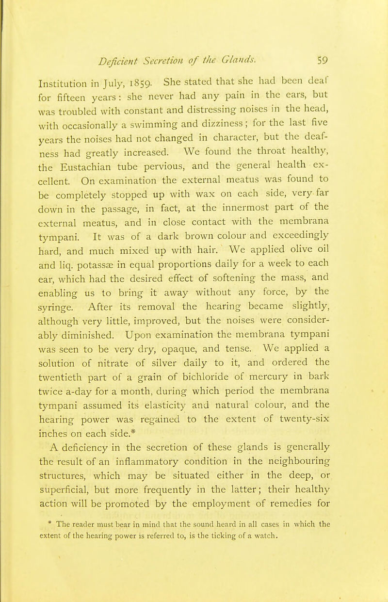 Institution in July, 1859. She stated that she liad been deaf for fifteen years: she never had any pain in the ears, but was troubled with constant and distressing noises in the head, with occasionally a swimming and dizziness ; for the last five years the noises had not changed in character, but the deaf- ness had greatly increased. We found the throat healthy, the Eustachian tube pervious, and the general health ex- cellent. On examination the external meatus was found to be completely stopped up with wax on each side, very far down in the passage, in fact, at the innermost part of the external meatus, and in close contact with the membrana tympani. It was of a dark brown colour and exceedingly hard, and much mixed up with hair. We applied olive oil and liq. potassse in equal proportions daily for a week to each ear, which had the desired effect of softening the mass, and enabling us to bring it away without any force, by the syringe. After its removal the hearing became slightly, although very little, improved, but the noises were consider- ably diminished. Upon examination the membrana tympani was seen to be very dry, opaque, and tense. We applied a solution of nitrate of silver daily to it, and ordered the twentieth part of a grain of bichloride of mercury in bark twice a-day for a month, during which period the membrana tympani assumed its elasticity and natural colour, and the hearing power was regained to the extent of twenty-six inches on each side.* A deficiency in the secretion of these glands is generally the result of an inflammatory condition in the neighbouring structures, which may be situated either in the deep, or superficial, but more frequently in the latter; their healthy action will be promoted by the employment of remedies for * The reader must bear in mind that the sound heard in all cases in which the extent of the hearing power is referred to, is the ticking of a watch.