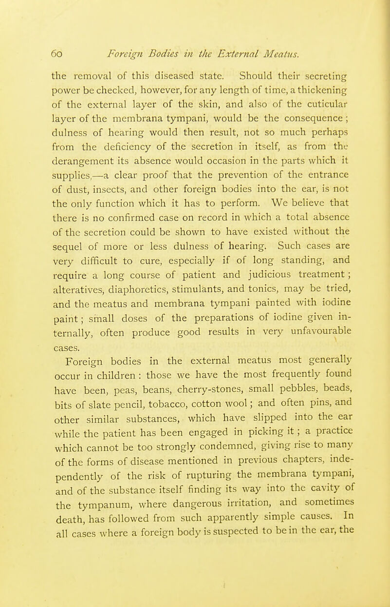 the removal of this diseased state. Should their secreting power be checked, however, for any length of time, a thickening of the external layer of the skin, and also of the cuticular layer of the membrana tympani, would be the consequence; dulness of hearing would then result, not so much perhaps from the deficiency of the secretion in itself, as from the derangement its absence would occasion in the parts which it supplies,—a clear proof that the prevention of the entrance of dust, insects, and other foreign bodies into the ear, is not the only function which it has to perform. We believe that there is no confirmed case on record in which a total absence of the secretion could be shown to have existed without the sequel of more or less dulness of hearing. Such cases are very difficult to cure, especially if of long standing, and require a long course of patient and judicious treatment; alteratives, diaphoretics, stimulants, and tonics, may be tried, and the meatus and membrana tympani painted with iodine paint; small doses of the preparations of iodine given in- ternally, often produce good results in very unfavourable cases. Foreig-n bodies in the external meatus most generally occur in children : those we have the most frequently found have been, peas, beans, cherry-stones, small pebbles, beads, bits of slate pencil, tobacco, cotton wool; and often pins, and other similar substances, which have slipped into the ear while the patient has been engaged in picking it; a practice which cannot be too strongly condemned, giving rise to many of the forms of disease mentioned in previous chapters, inde- pendently of the risk of rupturing the membrana tympani, and of the substance itself finding its way into the cavity of the tympanum, where dangerous irritation, and sometimes death, has followed from such apparently simple causes. In all cases where a foreign body is suspected to be in the ear, the